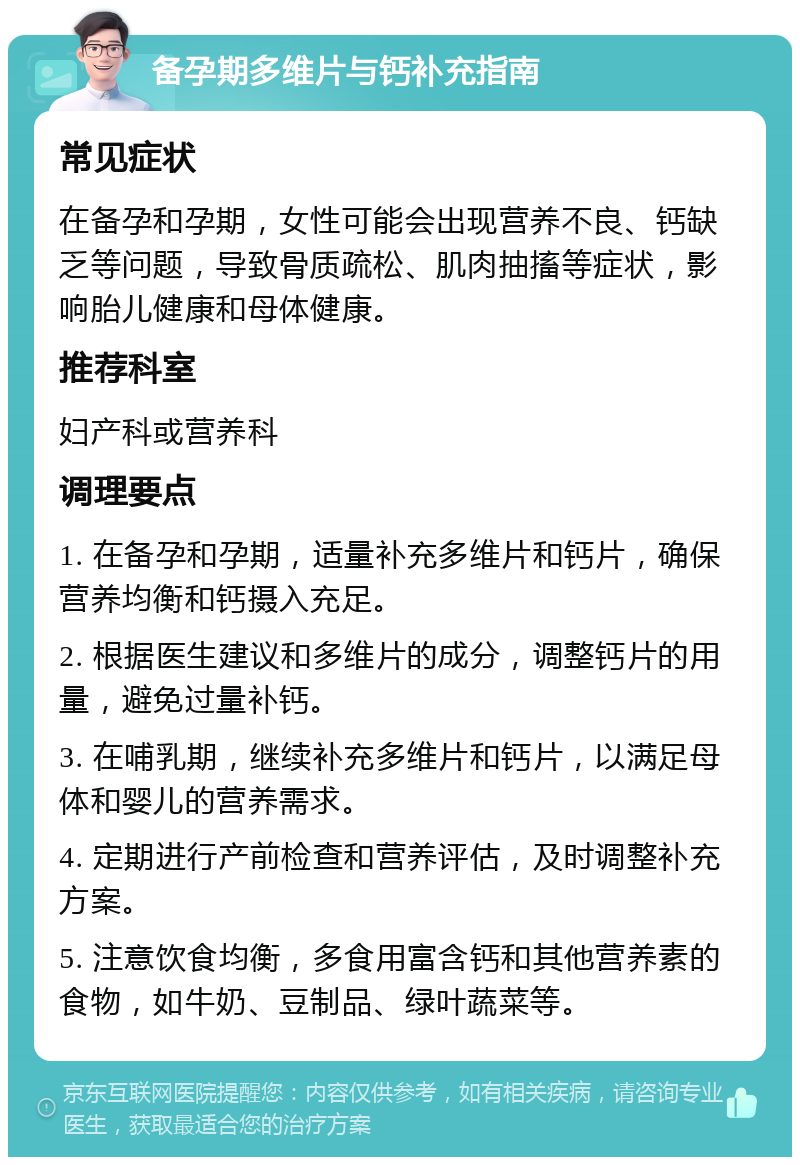 备孕期多维片与钙补充指南 常见症状 在备孕和孕期，女性可能会出现营养不良、钙缺乏等问题，导致骨质疏松、肌肉抽搐等症状，影响胎儿健康和母体健康。 推荐科室 妇产科或营养科 调理要点 1. 在备孕和孕期，适量补充多维片和钙片，确保营养均衡和钙摄入充足。 2. 根据医生建议和多维片的成分，调整钙片的用量，避免过量补钙。 3. 在哺乳期，继续补充多维片和钙片，以满足母体和婴儿的营养需求。 4. 定期进行产前检查和营养评估，及时调整补充方案。 5. 注意饮食均衡，多食用富含钙和其他营养素的食物，如牛奶、豆制品、绿叶蔬菜等。