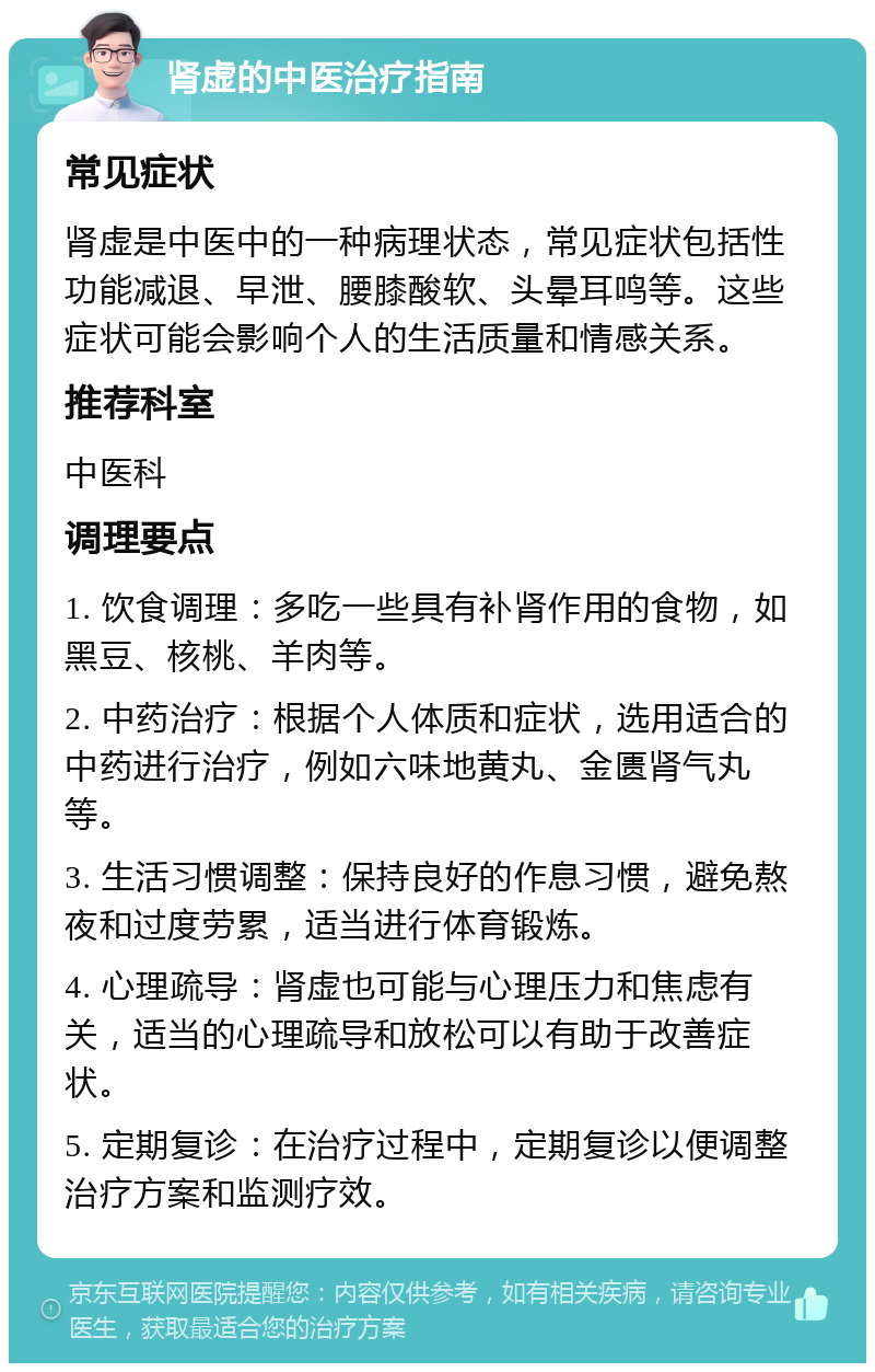 肾虚的中医治疗指南 常见症状 肾虚是中医中的一种病理状态，常见症状包括性功能减退、早泄、腰膝酸软、头晕耳鸣等。这些症状可能会影响个人的生活质量和情感关系。 推荐科室 中医科 调理要点 1. 饮食调理：多吃一些具有补肾作用的食物，如黑豆、核桃、羊肉等。 2. 中药治疗：根据个人体质和症状，选用适合的中药进行治疗，例如六味地黄丸、金匮肾气丸等。 3. 生活习惯调整：保持良好的作息习惯，避免熬夜和过度劳累，适当进行体育锻炼。 4. 心理疏导：肾虚也可能与心理压力和焦虑有关，适当的心理疏导和放松可以有助于改善症状。 5. 定期复诊：在治疗过程中，定期复诊以便调整治疗方案和监测疗效。