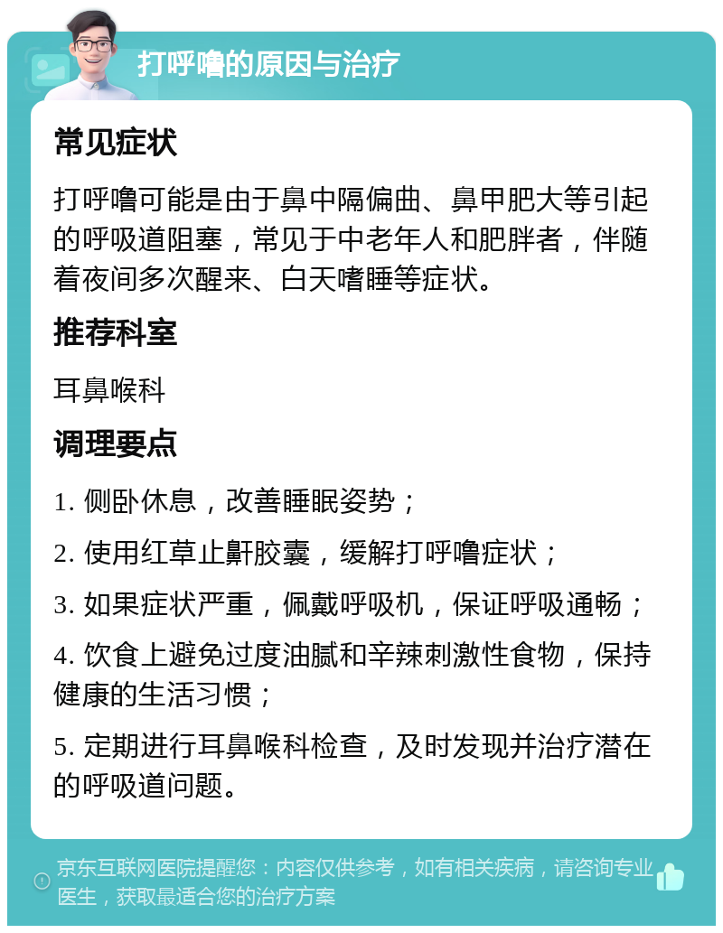 打呼噜的原因与治疗 常见症状 打呼噜可能是由于鼻中隔偏曲、鼻甲肥大等引起的呼吸道阻塞，常见于中老年人和肥胖者，伴随着夜间多次醒来、白天嗜睡等症状。 推荐科室 耳鼻喉科 调理要点 1. 侧卧休息，改善睡眠姿势； 2. 使用红草止鼾胶囊，缓解打呼噜症状； 3. 如果症状严重，佩戴呼吸机，保证呼吸通畅； 4. 饮食上避免过度油腻和辛辣刺激性食物，保持健康的生活习惯； 5. 定期进行耳鼻喉科检查，及时发现并治疗潜在的呼吸道问题。