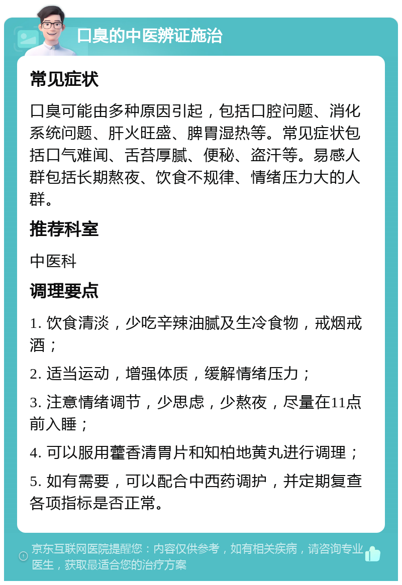 口臭的中医辨证施治 常见症状 口臭可能由多种原因引起，包括口腔问题、消化系统问题、肝火旺盛、脾胃湿热等。常见症状包括口气难闻、舌苔厚腻、便秘、盗汗等。易感人群包括长期熬夜、饮食不规律、情绪压力大的人群。 推荐科室 中医科 调理要点 1. 饮食清淡，少吃辛辣油腻及生冷食物，戒烟戒酒； 2. 适当运动，增强体质，缓解情绪压力； 3. 注意情绪调节，少思虑，少熬夜，尽量在11点前入睡； 4. 可以服用藿香清胃片和知柏地黄丸进行调理； 5. 如有需要，可以配合中西药调护，并定期复查各项指标是否正常。