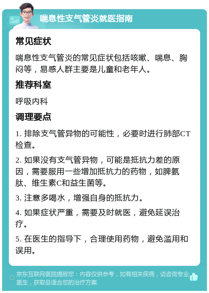 喘息性支气管炎就医指南 常见症状 喘息性支气管炎的常见症状包括咳嗽、喘息、胸闷等，易感人群主要是儿童和老年人。 推荐科室 呼吸内科 调理要点 1. 排除支气管异物的可能性，必要时进行肺部CT检查。 2. 如果没有支气管异物，可能是抵抗力差的原因，需要服用一些增加抵抗力的药物，如脾氨肽、维生素C和益生菌等。 3. 注意多喝水，增强自身的抵抗力。 4. 如果症状严重，需要及时就医，避免延误治疗。 5. 在医生的指导下，合理使用药物，避免滥用和误用。