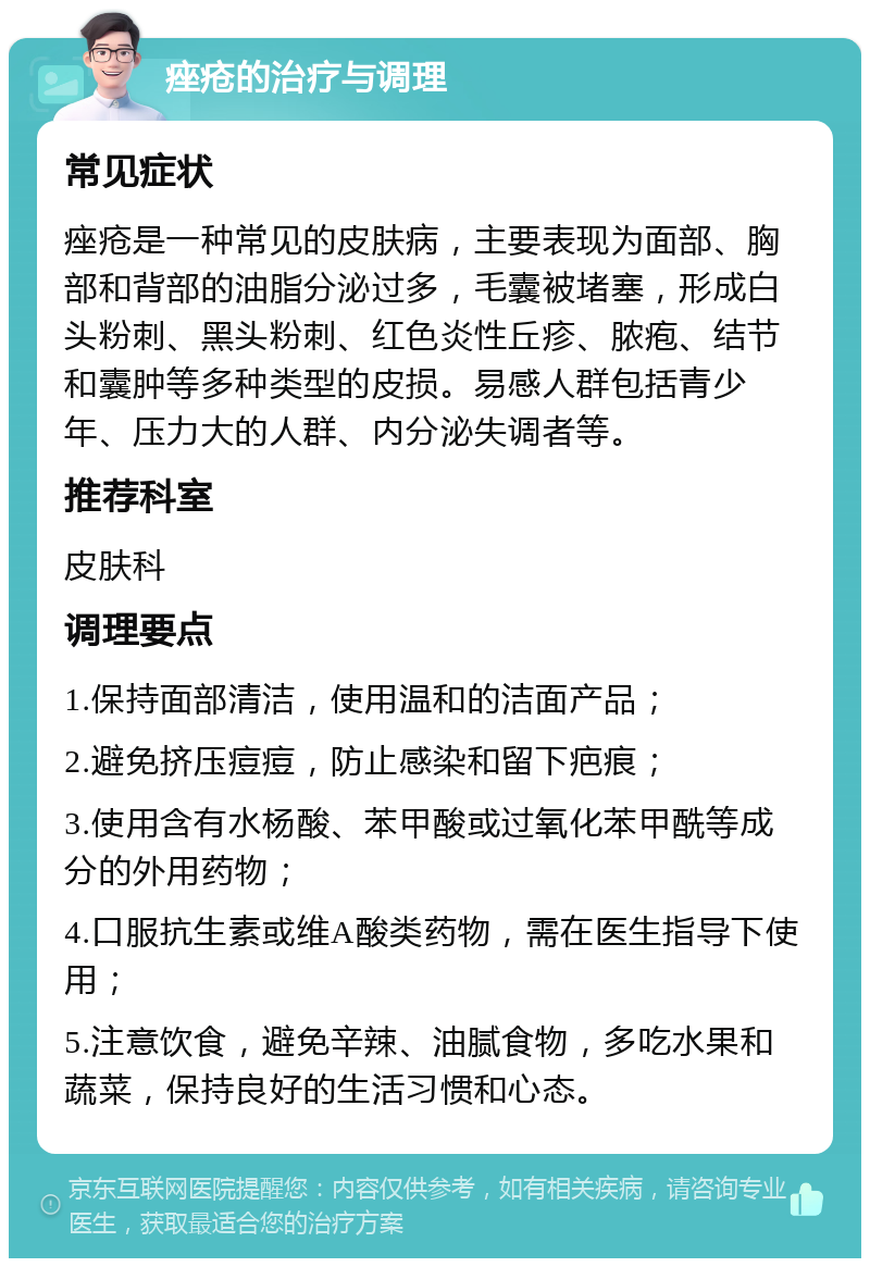 痤疮的治疗与调理 常见症状 痤疮是一种常见的皮肤病，主要表现为面部、胸部和背部的油脂分泌过多，毛囊被堵塞，形成白头粉刺、黑头粉刺、红色炎性丘疹、脓疱、结节和囊肿等多种类型的皮损。易感人群包括青少年、压力大的人群、内分泌失调者等。 推荐科室 皮肤科 调理要点 1.保持面部清洁，使用温和的洁面产品； 2.避免挤压痘痘，防止感染和留下疤痕； 3.使用含有水杨酸、苯甲酸或过氧化苯甲酰等成分的外用药物； 4.口服抗生素或维A酸类药物，需在医生指导下使用； 5.注意饮食，避免辛辣、油腻食物，多吃水果和蔬菜，保持良好的生活习惯和心态。