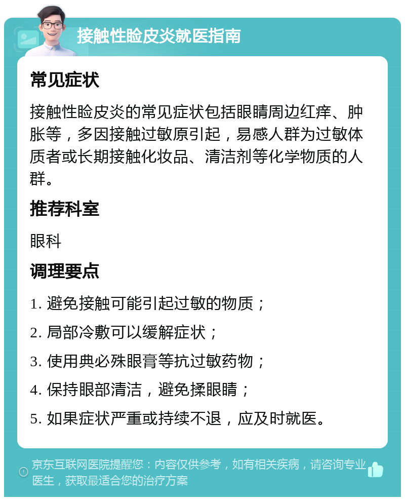 接触性睑皮炎就医指南 常见症状 接触性睑皮炎的常见症状包括眼睛周边红痒、肿胀等，多因接触过敏原引起，易感人群为过敏体质者或长期接触化妆品、清洁剂等化学物质的人群。 推荐科室 眼科 调理要点 1. 避免接触可能引起过敏的物质； 2. 局部冷敷可以缓解症状； 3. 使用典必殊眼膏等抗过敏药物； 4. 保持眼部清洁，避免揉眼睛； 5. 如果症状严重或持续不退，应及时就医。