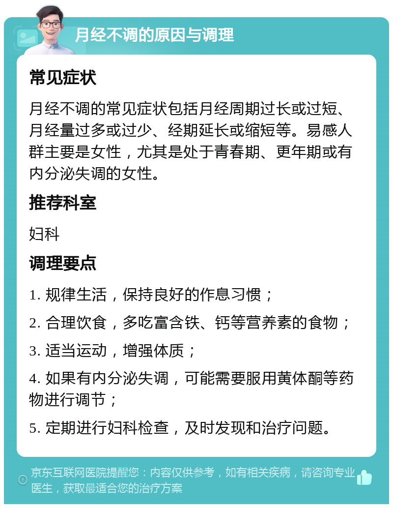 月经不调的原因与调理 常见症状 月经不调的常见症状包括月经周期过长或过短、月经量过多或过少、经期延长或缩短等。易感人群主要是女性，尤其是处于青春期、更年期或有内分泌失调的女性。 推荐科室 妇科 调理要点 1. 规律生活，保持良好的作息习惯； 2. 合理饮食，多吃富含铁、钙等营养素的食物； 3. 适当运动，增强体质； 4. 如果有内分泌失调，可能需要服用黄体酮等药物进行调节； 5. 定期进行妇科检查，及时发现和治疗问题。