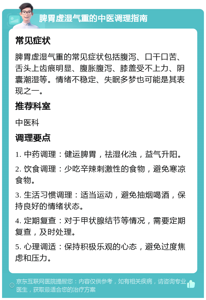 脾胃虚湿气重的中医调理指南 常见症状 脾胃虚湿气重的常见症状包括腹泻、口干口苦、舌头上齿痕明显、腹胀腹泻、膝盖受不上力、阴囊潮湿等。情绪不稳定、失眠多梦也可能是其表现之一。 推荐科室 中医科 调理要点 1. 中药调理：健运脾胃，祛湿化浊，益气升阳。 2. 饮食调理：少吃辛辣刺激性的食物，避免寒凉食物。 3. 生活习惯调理：适当运动，避免抽烟喝酒，保持良好的情绪状态。 4. 定期复查：对于甲状腺结节等情况，需要定期复查，及时处理。 5. 心理调适：保持积极乐观的心态，避免过度焦虑和压力。