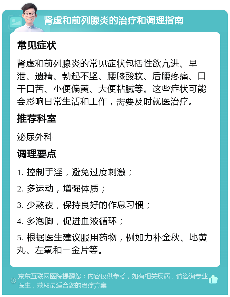 肾虚和前列腺炎的治疗和调理指南 常见症状 肾虚和前列腺炎的常见症状包括性欲亢进、早泄、遗精、勃起不坚、腰膝酸软、后腰疼痛、口干口苦、小便偏黄、大便粘腻等。这些症状可能会影响日常生活和工作，需要及时就医治疗。 推荐科室 泌尿外科 调理要点 1. 控制手淫，避免过度刺激； 2. 多运动，增强体质； 3. 少熬夜，保持良好的作息习惯； 4. 多泡脚，促进血液循环； 5. 根据医生建议服用药物，例如力补金秋、地黄丸、左氧和三金片等。