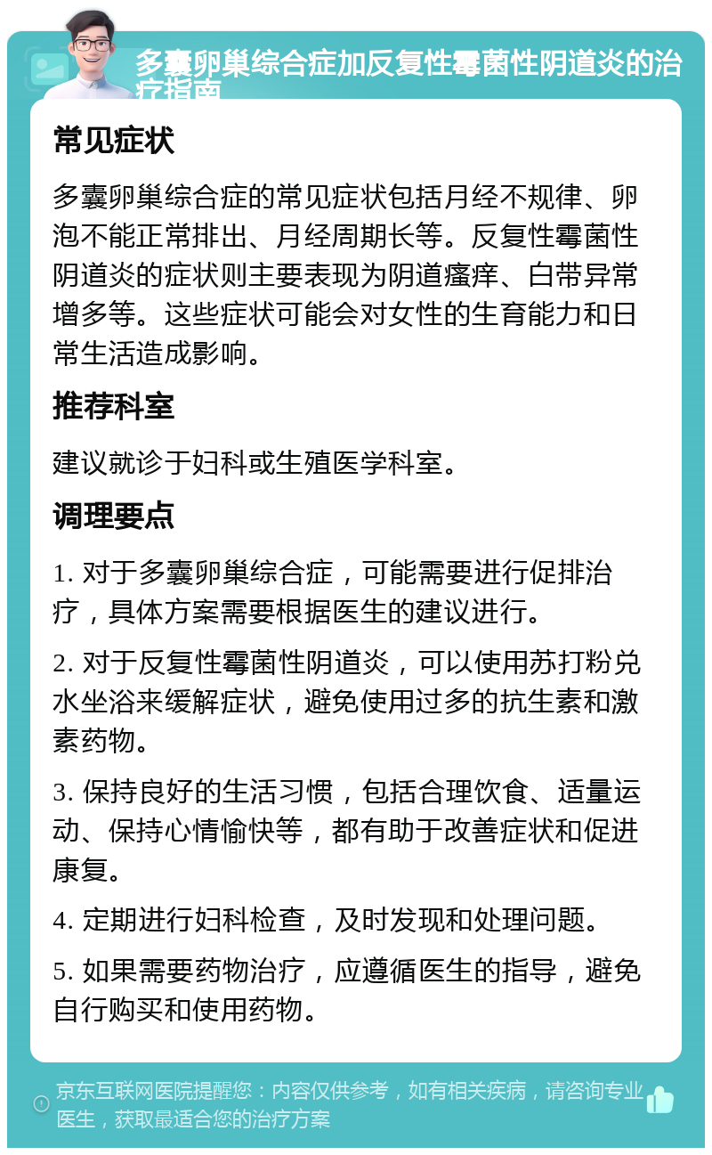 多囊卵巢综合症加反复性霉菌性阴道炎的治疗指南 常见症状 多囊卵巢综合症的常见症状包括月经不规律、卵泡不能正常排出、月经周期长等。反复性霉菌性阴道炎的症状则主要表现为阴道瘙痒、白带异常增多等。这些症状可能会对女性的生育能力和日常生活造成影响。 推荐科室 建议就诊于妇科或生殖医学科室。 调理要点 1. 对于多囊卵巢综合症，可能需要进行促排治疗，具体方案需要根据医生的建议进行。 2. 对于反复性霉菌性阴道炎，可以使用苏打粉兑水坐浴来缓解症状，避免使用过多的抗生素和激素药物。 3. 保持良好的生活习惯，包括合理饮食、适量运动、保持心情愉快等，都有助于改善症状和促进康复。 4. 定期进行妇科检查，及时发现和处理问题。 5. 如果需要药物治疗，应遵循医生的指导，避免自行购买和使用药物。