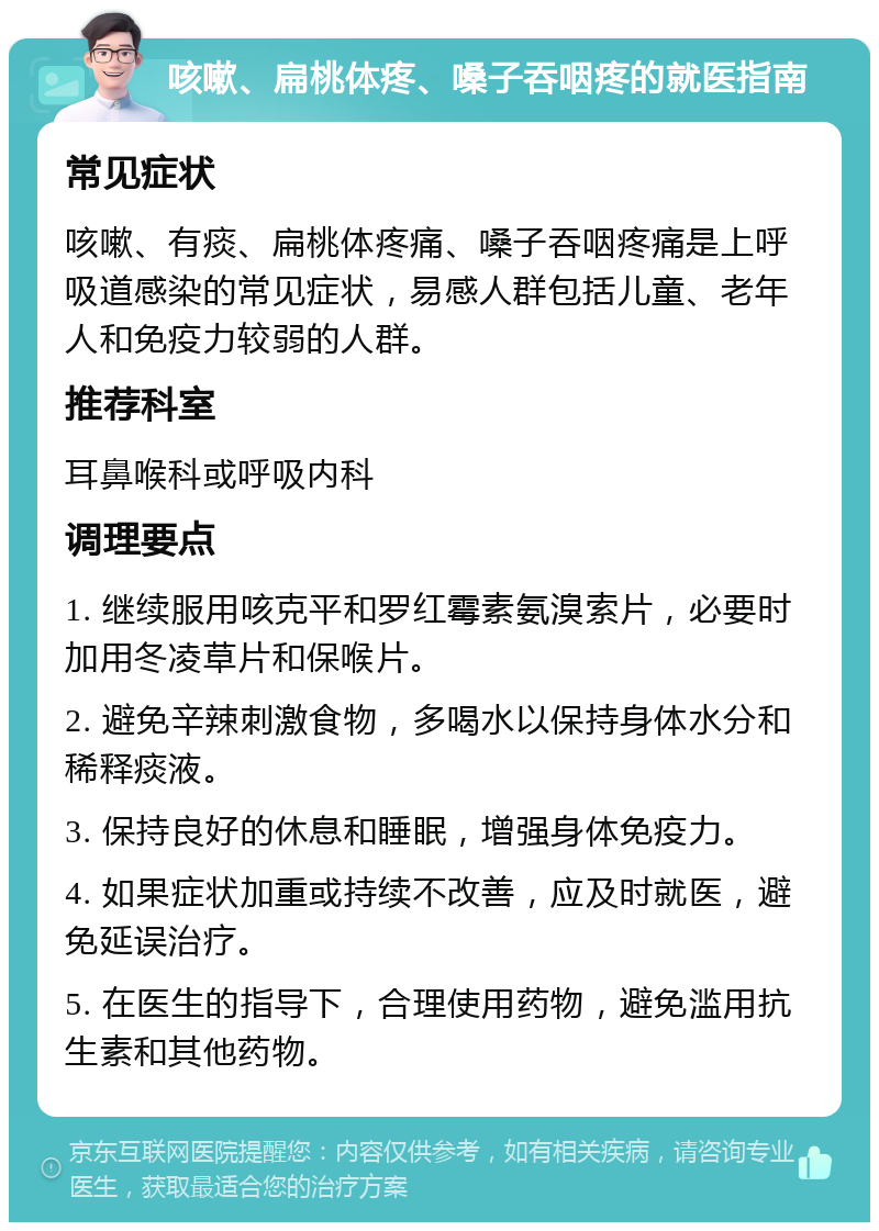 咳嗽、扁桃体疼、嗓子吞咽疼的就医指南 常见症状 咳嗽、有痰、扁桃体疼痛、嗓子吞咽疼痛是上呼吸道感染的常见症状，易感人群包括儿童、老年人和免疫力较弱的人群。 推荐科室 耳鼻喉科或呼吸内科 调理要点 1. 继续服用咳克平和罗红霉素氨溴索片，必要时加用冬凌草片和保喉片。 2. 避免辛辣刺激食物，多喝水以保持身体水分和稀释痰液。 3. 保持良好的休息和睡眠，增强身体免疫力。 4. 如果症状加重或持续不改善，应及时就医，避免延误治疗。 5. 在医生的指导下，合理使用药物，避免滥用抗生素和其他药物。