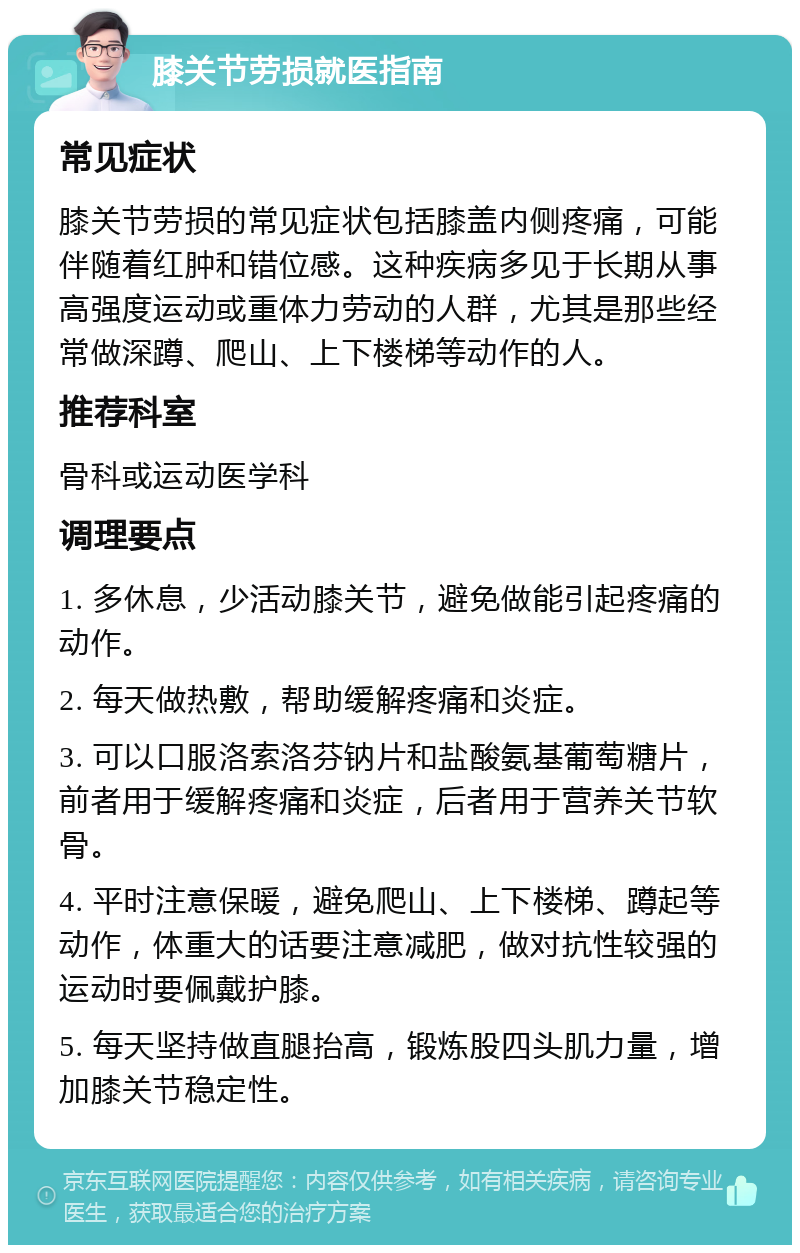 膝关节劳损就医指南 常见症状 膝关节劳损的常见症状包括膝盖内侧疼痛，可能伴随着红肿和错位感。这种疾病多见于长期从事高强度运动或重体力劳动的人群，尤其是那些经常做深蹲、爬山、上下楼梯等动作的人。 推荐科室 骨科或运动医学科 调理要点 1. 多休息，少活动膝关节，避免做能引起疼痛的动作。 2. 每天做热敷，帮助缓解疼痛和炎症。 3. 可以口服洛索洛芬钠片和盐酸氨基葡萄糖片，前者用于缓解疼痛和炎症，后者用于营养关节软骨。 4. 平时注意保暖，避免爬山、上下楼梯、蹲起等动作，体重大的话要注意减肥，做对抗性较强的运动时要佩戴护膝。 5. 每天坚持做直腿抬高，锻炼股四头肌力量，增加膝关节稳定性。