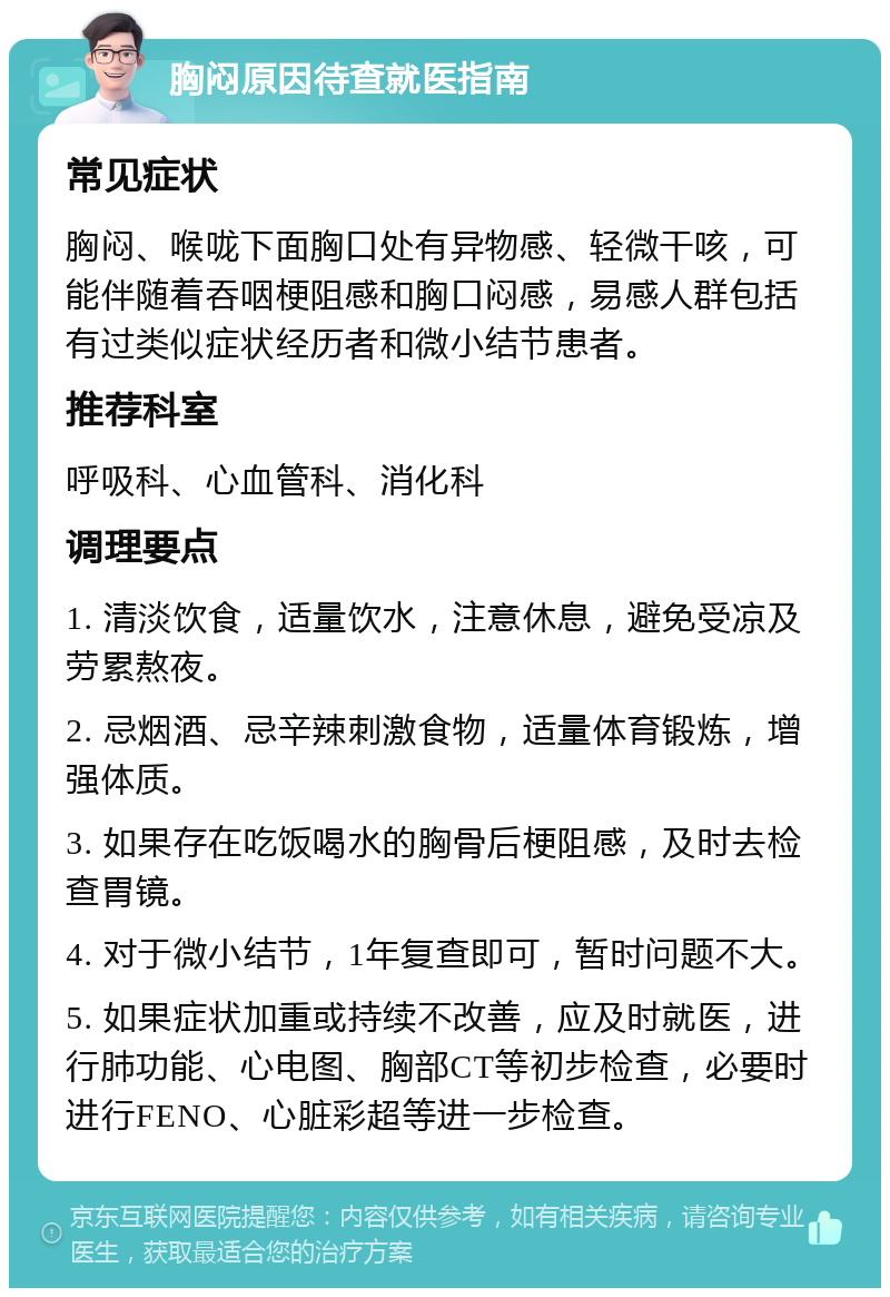 胸闷原因待查就医指南 常见症状 胸闷、喉咙下面胸口处有异物感、轻微干咳，可能伴随着吞咽梗阻感和胸口闷感，易感人群包括有过类似症状经历者和微小结节患者。 推荐科室 呼吸科、心血管科、消化科 调理要点 1. 清淡饮食，适量饮水，注意休息，避免受凉及劳累熬夜。 2. 忌烟酒、忌辛辣刺激食物，适量体育锻炼，增强体质。 3. 如果存在吃饭喝水的胸骨后梗阻感，及时去检查胃镜。 4. 对于微小结节，1年复查即可，暂时问题不大。 5. 如果症状加重或持续不改善，应及时就医，进行肺功能、心电图、胸部CT等初步检查，必要时进行FENO、心脏彩超等进一步检查。