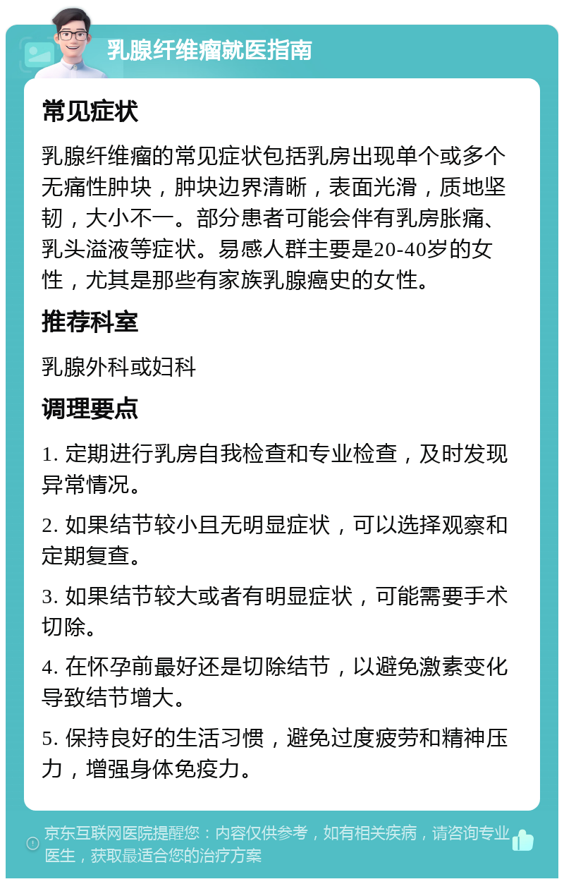 乳腺纤维瘤就医指南 常见症状 乳腺纤维瘤的常见症状包括乳房出现单个或多个无痛性肿块，肿块边界清晰，表面光滑，质地坚韧，大小不一。部分患者可能会伴有乳房胀痛、乳头溢液等症状。易感人群主要是20-40岁的女性，尤其是那些有家族乳腺癌史的女性。 推荐科室 乳腺外科或妇科 调理要点 1. 定期进行乳房自我检查和专业检查，及时发现异常情况。 2. 如果结节较小且无明显症状，可以选择观察和定期复查。 3. 如果结节较大或者有明显症状，可能需要手术切除。 4. 在怀孕前最好还是切除结节，以避免激素变化导致结节增大。 5. 保持良好的生活习惯，避免过度疲劳和精神压力，增强身体免疫力。