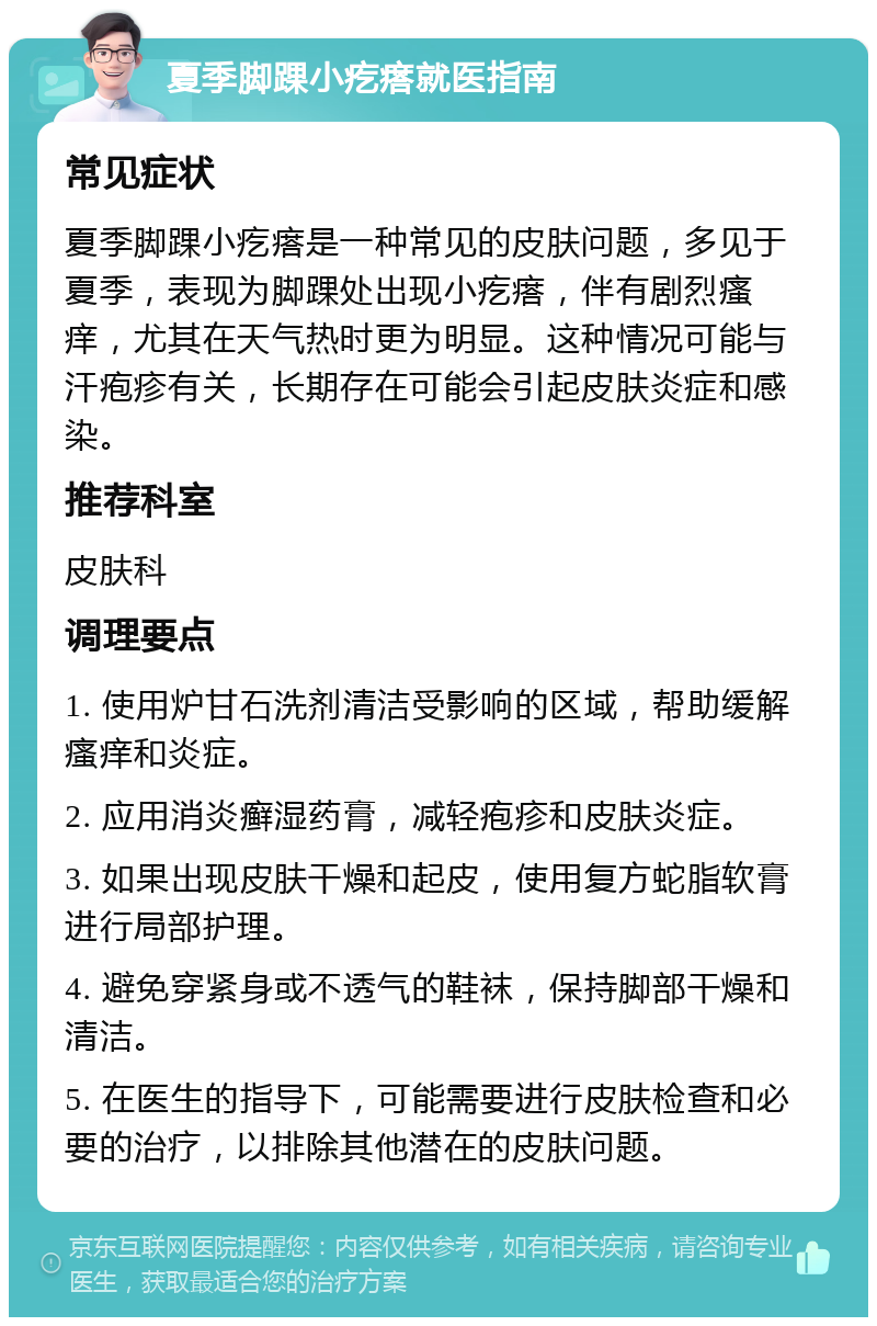 夏季脚踝小疙瘩就医指南 常见症状 夏季脚踝小疙瘩是一种常见的皮肤问题，多见于夏季，表现为脚踝处出现小疙瘩，伴有剧烈瘙痒，尤其在天气热时更为明显。这种情况可能与汗疱疹有关，长期存在可能会引起皮肤炎症和感染。 推荐科室 皮肤科 调理要点 1. 使用炉甘石洗剂清洁受影响的区域，帮助缓解瘙痒和炎症。 2. 应用消炎癣湿药膏，减轻疱疹和皮肤炎症。 3. 如果出现皮肤干燥和起皮，使用复方蛇脂软膏进行局部护理。 4. 避免穿紧身或不透气的鞋袜，保持脚部干燥和清洁。 5. 在医生的指导下，可能需要进行皮肤检查和必要的治疗，以排除其他潜在的皮肤问题。