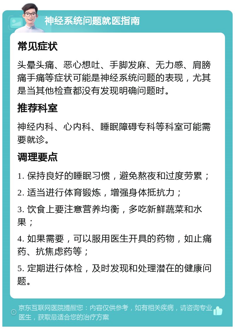 神经系统问题就医指南 常见症状 头晕头痛、恶心想吐、手脚发麻、无力感、肩膀痛手痛等症状可能是神经系统问题的表现，尤其是当其他检查都没有发现明确问题时。 推荐科室 神经内科、心内科、睡眠障碍专科等科室可能需要就诊。 调理要点 1. 保持良好的睡眠习惯，避免熬夜和过度劳累； 2. 适当进行体育锻炼，增强身体抵抗力； 3. 饮食上要注意营养均衡，多吃新鲜蔬菜和水果； 4. 如果需要，可以服用医生开具的药物，如止痛药、抗焦虑药等； 5. 定期进行体检，及时发现和处理潜在的健康问题。