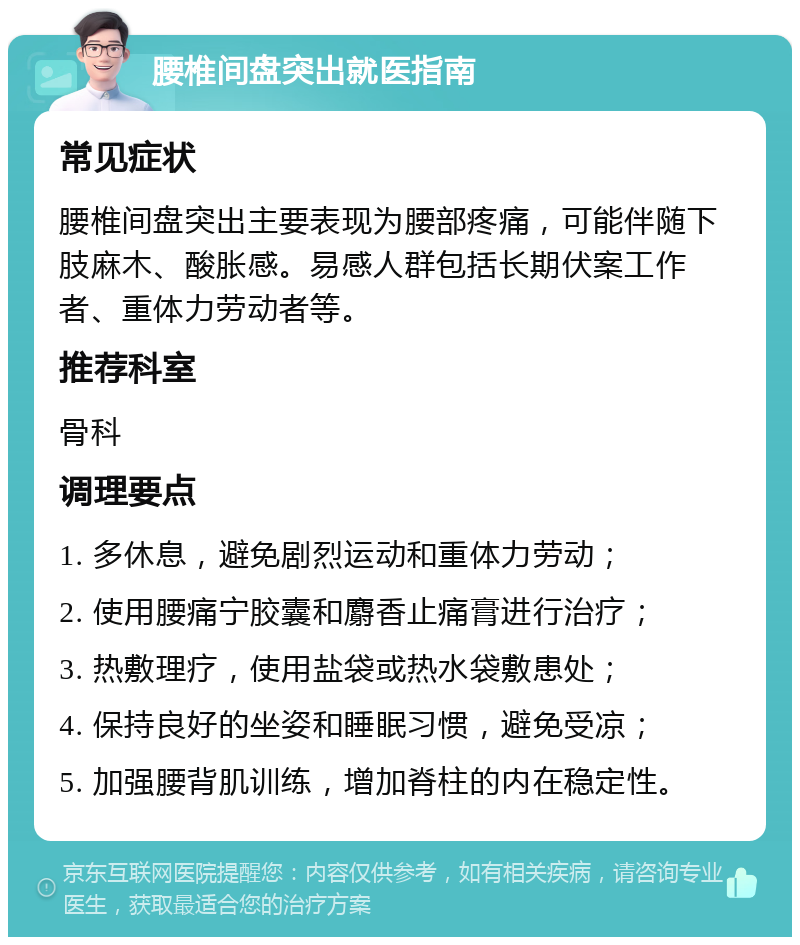 腰椎间盘突出就医指南 常见症状 腰椎间盘突出主要表现为腰部疼痛，可能伴随下肢麻木、酸胀感。易感人群包括长期伏案工作者、重体力劳动者等。 推荐科室 骨科 调理要点 1. 多休息，避免剧烈运动和重体力劳动； 2. 使用腰痛宁胶囊和麝香止痛膏进行治疗； 3. 热敷理疗，使用盐袋或热水袋敷患处； 4. 保持良好的坐姿和睡眠习惯，避免受凉； 5. 加强腰背肌训练，增加脊柱的内在稳定性。