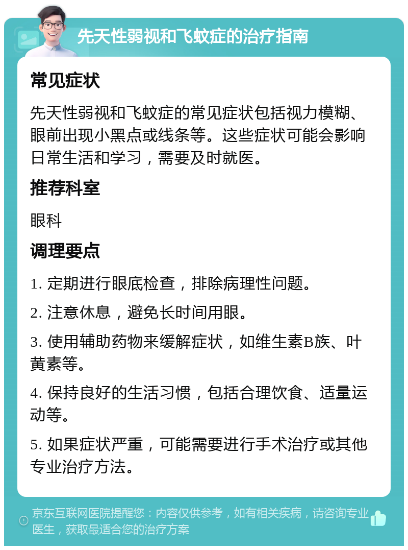 先天性弱视和飞蚊症的治疗指南 常见症状 先天性弱视和飞蚊症的常见症状包括视力模糊、眼前出现小黑点或线条等。这些症状可能会影响日常生活和学习，需要及时就医。 推荐科室 眼科 调理要点 1. 定期进行眼底检查，排除病理性问题。 2. 注意休息，避免长时间用眼。 3. 使用辅助药物来缓解症状，如维生素B族、叶黄素等。 4. 保持良好的生活习惯，包括合理饮食、适量运动等。 5. 如果症状严重，可能需要进行手术治疗或其他专业治疗方法。