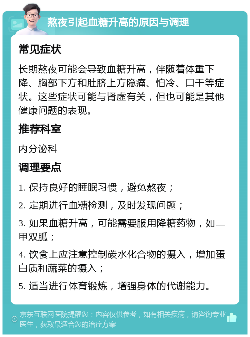 熬夜引起血糖升高的原因与调理 常见症状 长期熬夜可能会导致血糖升高，伴随着体重下降、胸部下方和肚脐上方隐痛、怕冷、口干等症状。这些症状可能与肾虚有关，但也可能是其他健康问题的表现。 推荐科室 内分泌科 调理要点 1. 保持良好的睡眠习惯，避免熬夜； 2. 定期进行血糖检测，及时发现问题； 3. 如果血糖升高，可能需要服用降糖药物，如二甲双胍； 4. 饮食上应注意控制碳水化合物的摄入，增加蛋白质和蔬菜的摄入； 5. 适当进行体育锻炼，增强身体的代谢能力。