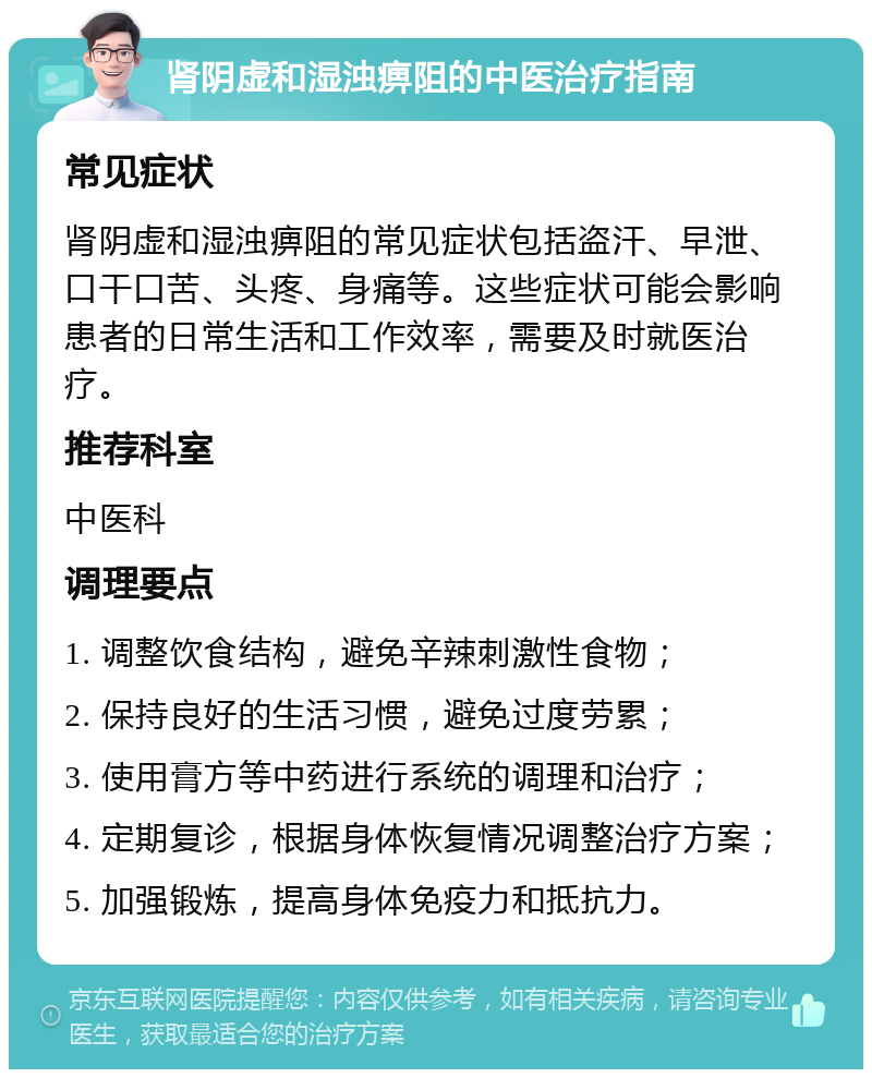 肾阴虚和湿浊痹阻的中医治疗指南 常见症状 肾阴虚和湿浊痹阻的常见症状包括盗汗、早泄、口干口苦、头疼、身痛等。这些症状可能会影响患者的日常生活和工作效率，需要及时就医治疗。 推荐科室 中医科 调理要点 1. 调整饮食结构，避免辛辣刺激性食物； 2. 保持良好的生活习惯，避免过度劳累； 3. 使用膏方等中药进行系统的调理和治疗； 4. 定期复诊，根据身体恢复情况调整治疗方案； 5. 加强锻炼，提高身体免疫力和抵抗力。