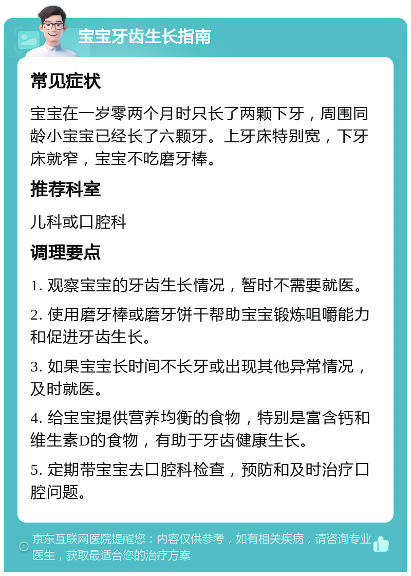 宝宝牙齿生长指南 常见症状 宝宝在一岁零两个月时只长了两颗下牙，周围同龄小宝宝已经长了六颗牙。上牙床特别宽，下牙床就窄，宝宝不吃磨牙棒。 推荐科室 儿科或口腔科 调理要点 1. 观察宝宝的牙齿生长情况，暂时不需要就医。 2. 使用磨牙棒或磨牙饼干帮助宝宝锻炼咀嚼能力和促进牙齿生长。 3. 如果宝宝长时间不长牙或出现其他异常情况，及时就医。 4. 给宝宝提供营养均衡的食物，特别是富含钙和维生素D的食物，有助于牙齿健康生长。 5. 定期带宝宝去口腔科检查，预防和及时治疗口腔问题。