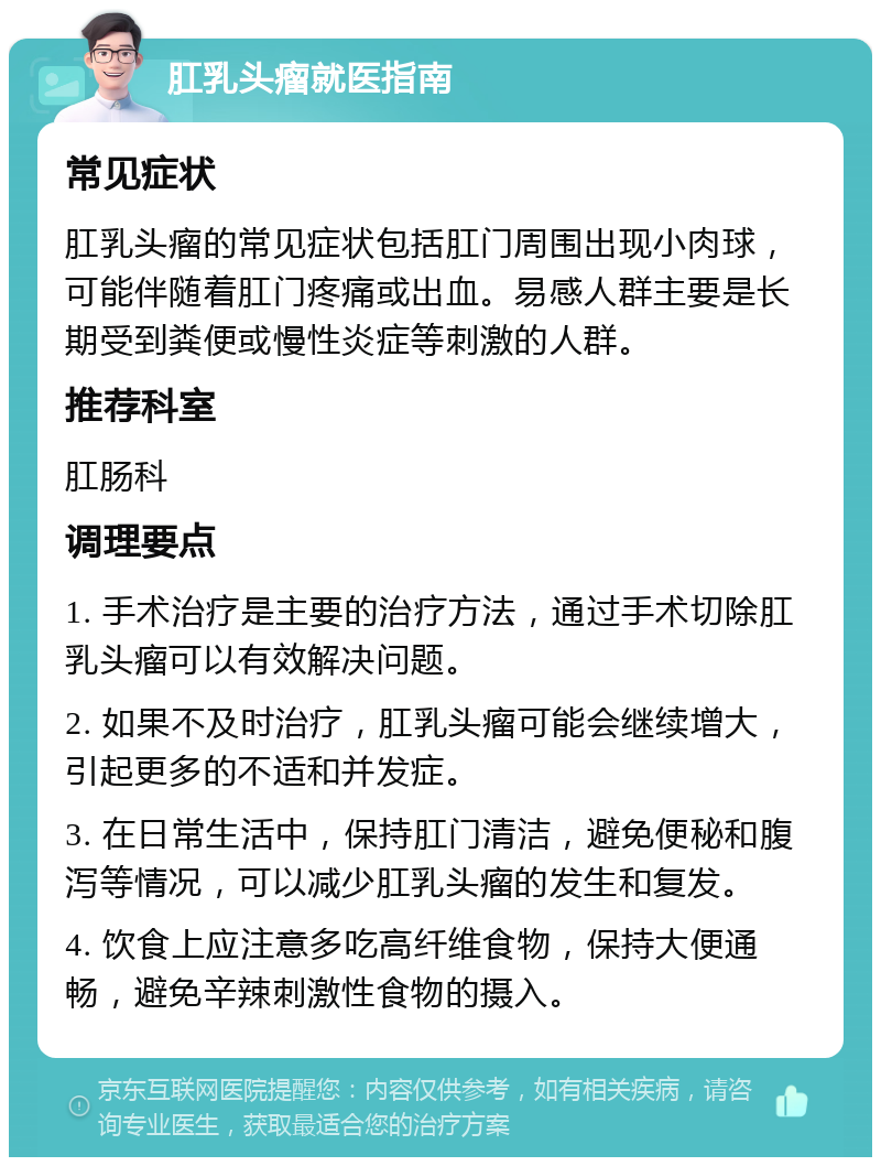 肛乳头瘤就医指南 常见症状 肛乳头瘤的常见症状包括肛门周围出现小肉球，可能伴随着肛门疼痛或出血。易感人群主要是长期受到粪便或慢性炎症等刺激的人群。 推荐科室 肛肠科 调理要点 1. 手术治疗是主要的治疗方法，通过手术切除肛乳头瘤可以有效解决问题。 2. 如果不及时治疗，肛乳头瘤可能会继续增大，引起更多的不适和并发症。 3. 在日常生活中，保持肛门清洁，避免便秘和腹泻等情况，可以减少肛乳头瘤的发生和复发。 4. 饮食上应注意多吃高纤维食物，保持大便通畅，避免辛辣刺激性食物的摄入。