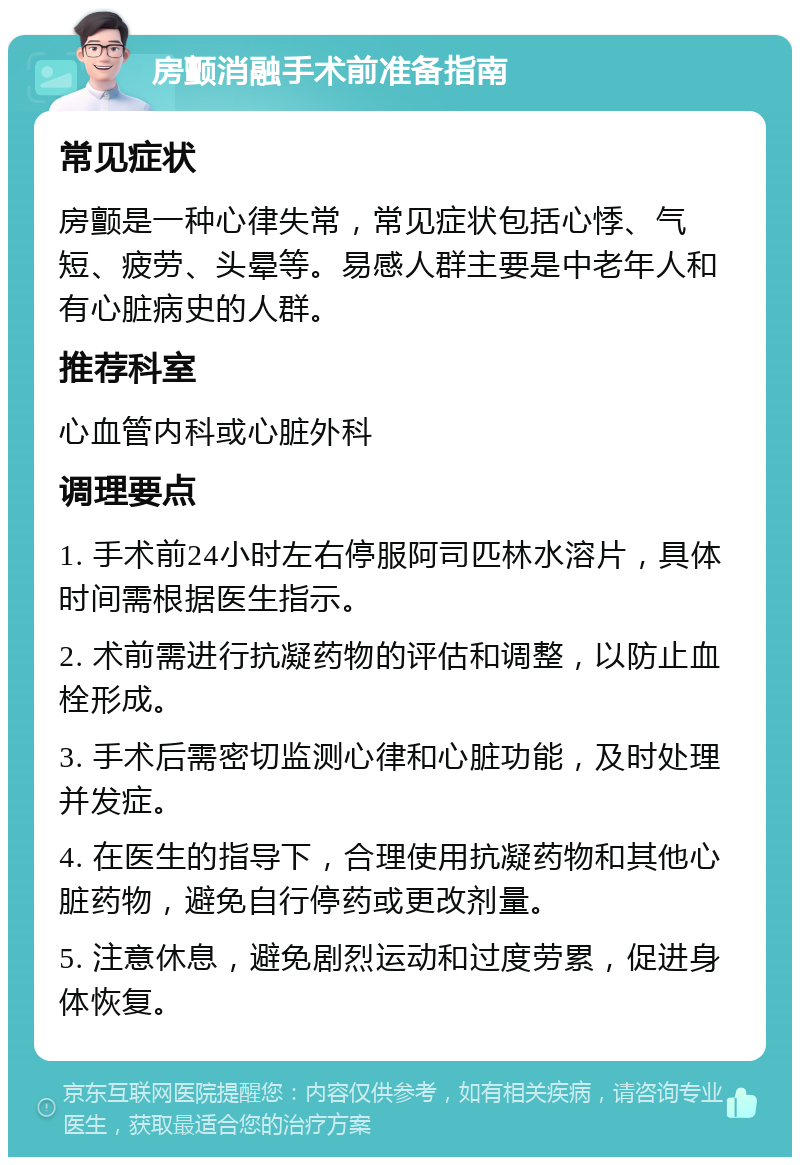 房颤消融手术前准备指南 常见症状 房颤是一种心律失常，常见症状包括心悸、气短、疲劳、头晕等。易感人群主要是中老年人和有心脏病史的人群。 推荐科室 心血管内科或心脏外科 调理要点 1. 手术前24小时左右停服阿司匹林水溶片，具体时间需根据医生指示。 2. 术前需进行抗凝药物的评估和调整，以防止血栓形成。 3. 手术后需密切监测心律和心脏功能，及时处理并发症。 4. 在医生的指导下，合理使用抗凝药物和其他心脏药物，避免自行停药或更改剂量。 5. 注意休息，避免剧烈运动和过度劳累，促进身体恢复。