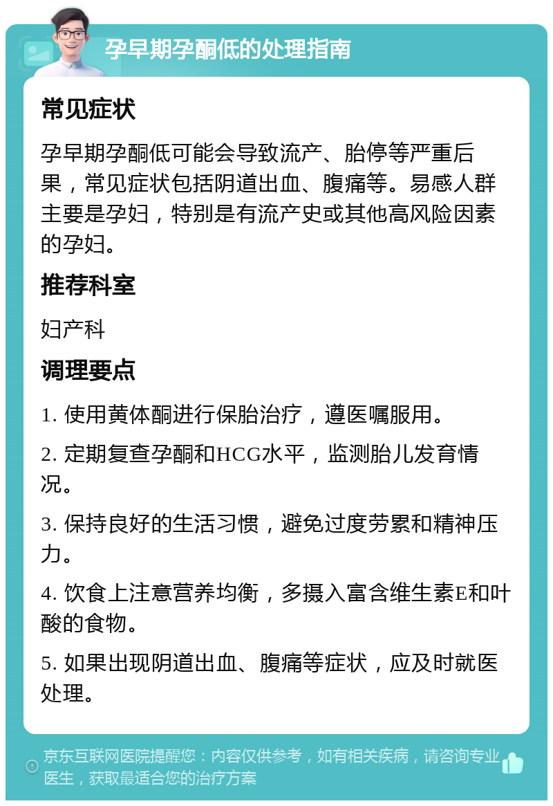 孕早期孕酮低的处理指南 常见症状 孕早期孕酮低可能会导致流产、胎停等严重后果，常见症状包括阴道出血、腹痛等。易感人群主要是孕妇，特别是有流产史或其他高风险因素的孕妇。 推荐科室 妇产科 调理要点 1. 使用黄体酮进行保胎治疗，遵医嘱服用。 2. 定期复查孕酮和HCG水平，监测胎儿发育情况。 3. 保持良好的生活习惯，避免过度劳累和精神压力。 4. 饮食上注意营养均衡，多摄入富含维生素E和叶酸的食物。 5. 如果出现阴道出血、腹痛等症状，应及时就医处理。