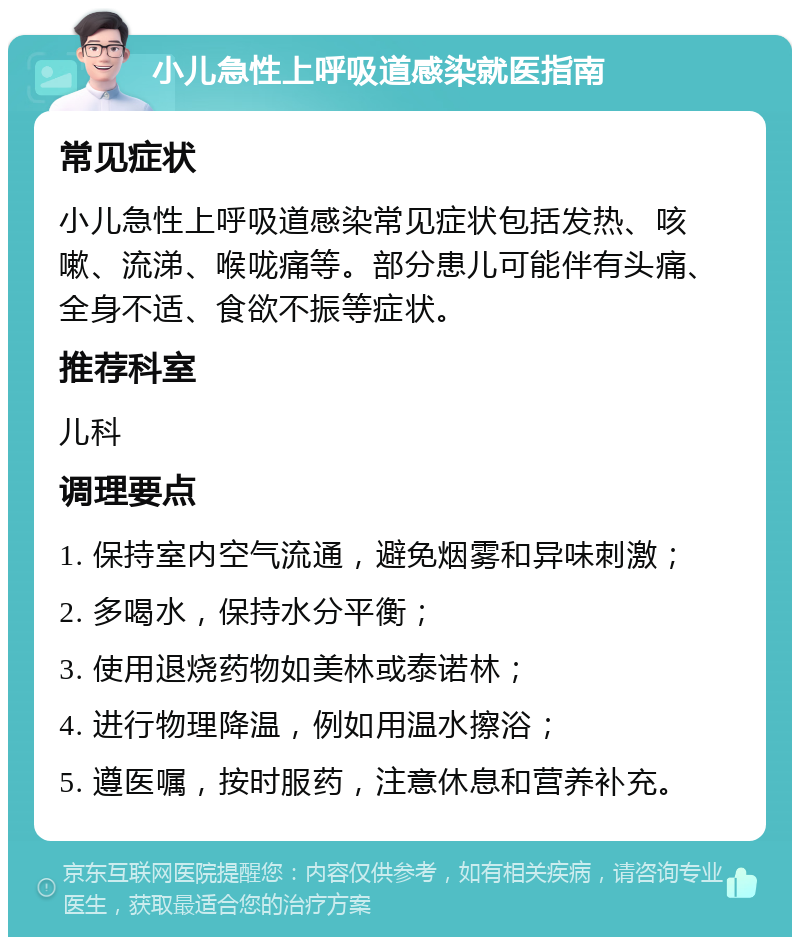 小儿急性上呼吸道感染就医指南 常见症状 小儿急性上呼吸道感染常见症状包括发热、咳嗽、流涕、喉咙痛等。部分患儿可能伴有头痛、全身不适、食欲不振等症状。 推荐科室 儿科 调理要点 1. 保持室内空气流通，避免烟雾和异味刺激； 2. 多喝水，保持水分平衡； 3. 使用退烧药物如美林或泰诺林； 4. 进行物理降温，例如用温水擦浴； 5. 遵医嘱，按时服药，注意休息和营养补充。