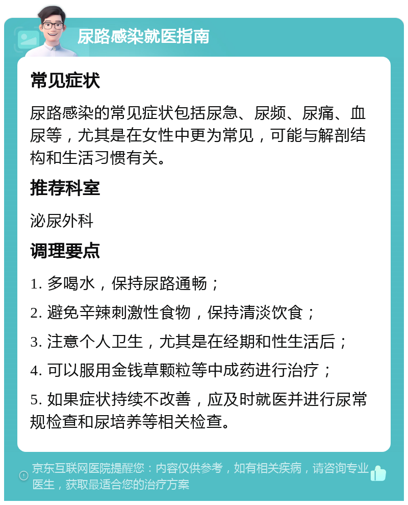 尿路感染就医指南 常见症状 尿路感染的常见症状包括尿急、尿频、尿痛、血尿等，尤其是在女性中更为常见，可能与解剖结构和生活习惯有关。 推荐科室 泌尿外科 调理要点 1. 多喝水，保持尿路通畅； 2. 避免辛辣刺激性食物，保持清淡饮食； 3. 注意个人卫生，尤其是在经期和性生活后； 4. 可以服用金钱草颗粒等中成药进行治疗； 5. 如果症状持续不改善，应及时就医并进行尿常规检查和尿培养等相关检查。