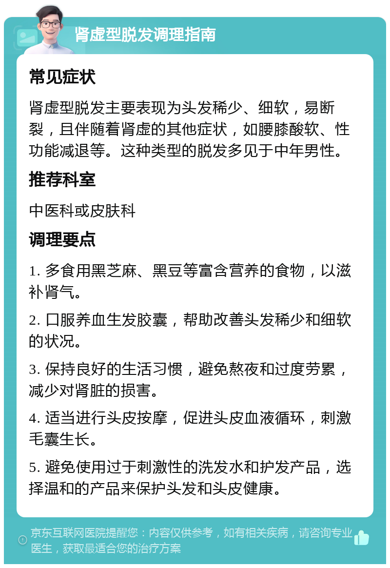 肾虚型脱发调理指南 常见症状 肾虚型脱发主要表现为头发稀少、细软，易断裂，且伴随着肾虚的其他症状，如腰膝酸软、性功能减退等。这种类型的脱发多见于中年男性。 推荐科室 中医科或皮肤科 调理要点 1. 多食用黑芝麻、黑豆等富含营养的食物，以滋补肾气。 2. 口服养血生发胶囊，帮助改善头发稀少和细软的状况。 3. 保持良好的生活习惯，避免熬夜和过度劳累，减少对肾脏的损害。 4. 适当进行头皮按摩，促进头皮血液循环，刺激毛囊生长。 5. 避免使用过于刺激性的洗发水和护发产品，选择温和的产品来保护头发和头皮健康。