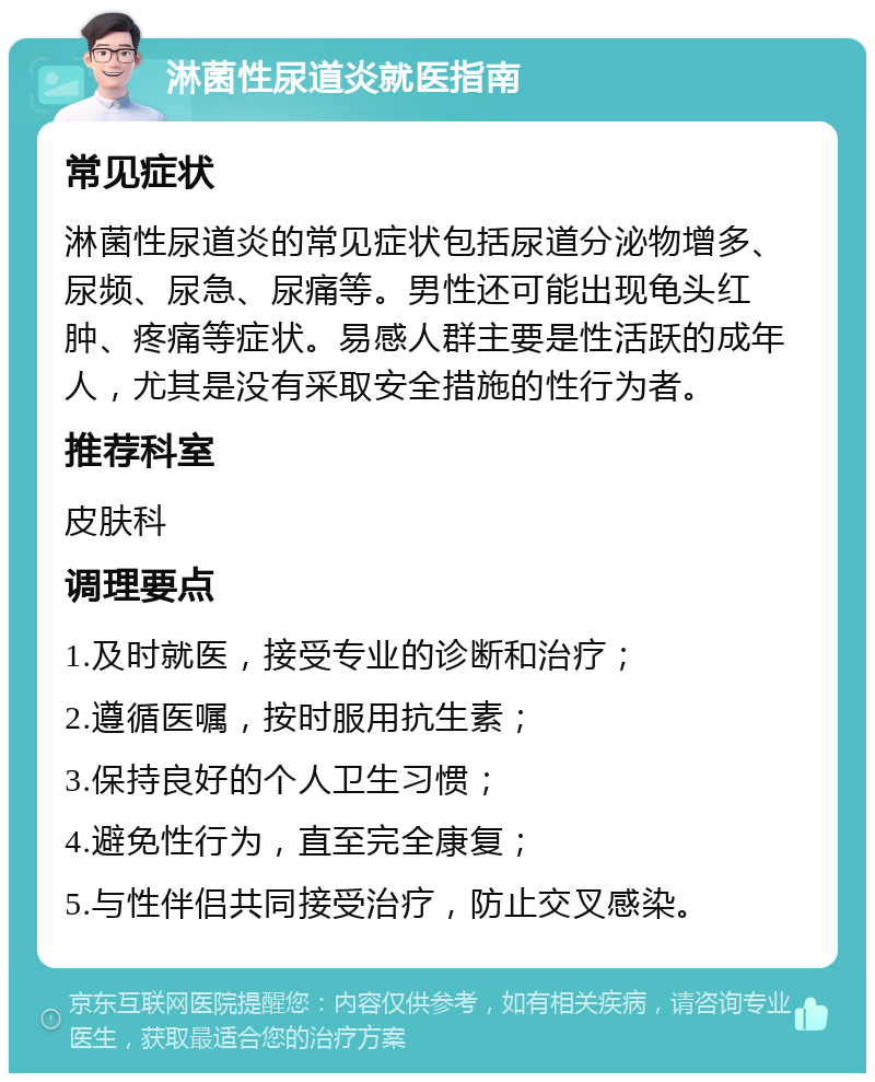 淋菌性尿道炎就医指南 常见症状 淋菌性尿道炎的常见症状包括尿道分泌物增多、尿频、尿急、尿痛等。男性还可能出现龟头红肿、疼痛等症状。易感人群主要是性活跃的成年人，尤其是没有采取安全措施的性行为者。 推荐科室 皮肤科 调理要点 1.及时就医，接受专业的诊断和治疗； 2.遵循医嘱，按时服用抗生素； 3.保持良好的个人卫生习惯； 4.避免性行为，直至完全康复； 5.与性伴侣共同接受治疗，防止交叉感染。