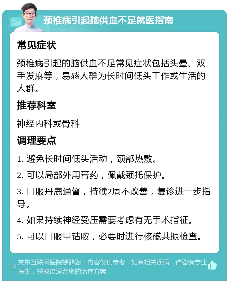 颈椎病引起脑供血不足就医指南 常见症状 颈椎病引起的脑供血不足常见症状包括头晕、双手发麻等，易感人群为长时间低头工作或生活的人群。 推荐科室 神经内科或骨科 调理要点 1. 避免长时间低头活动，颈部热敷。 2. 可以局部外用膏药，佩戴颈托保护。 3. 口服丹鹿通督，持续2周不改善，复诊进一步指导。 4. 如果持续神经受压需要考虑有无手术指征。 5. 可以口服甲钴胺，必要时进行核磁共振检查。