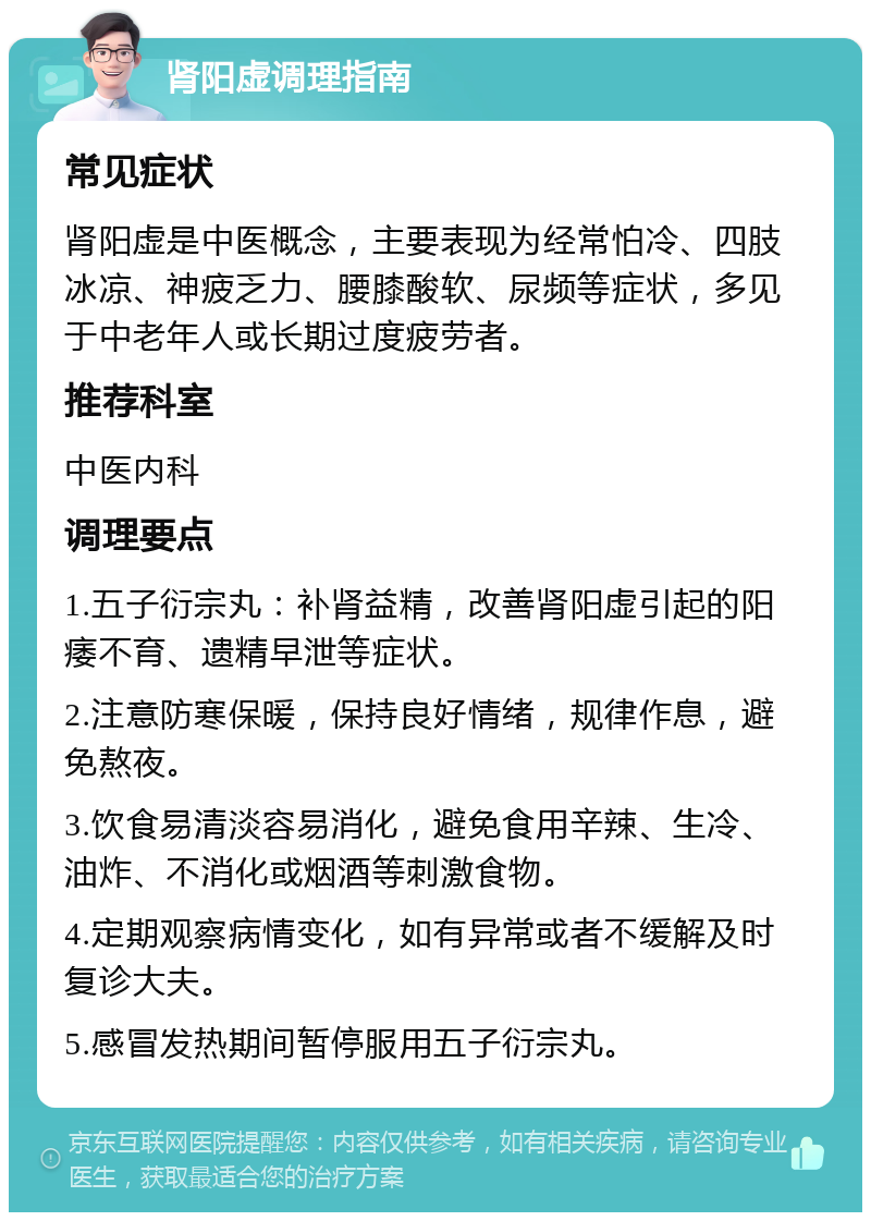 肾阳虚调理指南 常见症状 肾阳虚是中医概念，主要表现为经常怕冷、四肢冰凉、神疲乏力、腰膝酸软、尿频等症状，多见于中老年人或长期过度疲劳者。 推荐科室 中医内科 调理要点 1.五子衍宗丸：补肾益精，改善肾阳虚引起的阳痿不育、遗精早泄等症状。 2.注意防寒保暖，保持良好情绪，规律作息，避免熬夜。 3.饮食易清淡容易消化，避免食用辛辣、生冷、油炸、不消化或烟酒等刺激食物。 4.定期观察病情变化，如有异常或者不缓解及时复诊大夫。 5.感冒发热期间暂停服用五子衍宗丸。