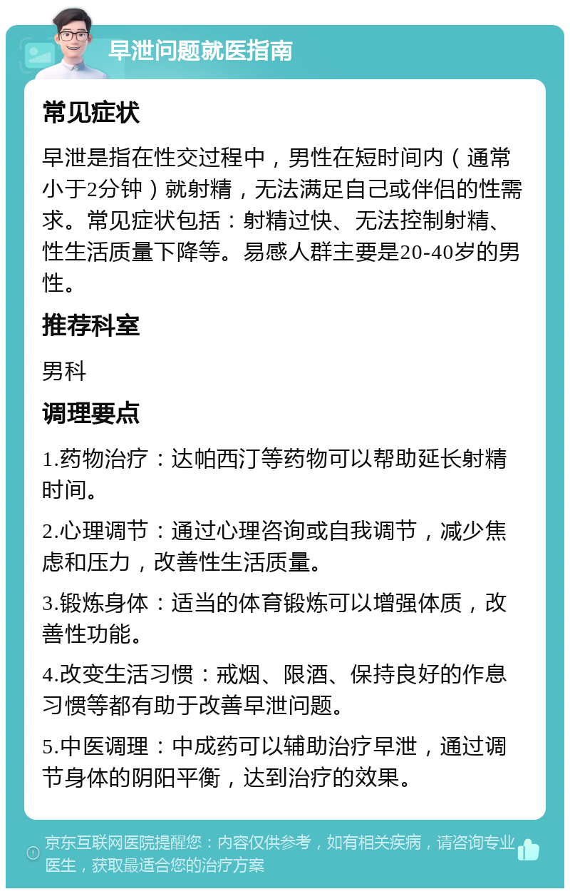 早泄问题就医指南 常见症状 早泄是指在性交过程中，男性在短时间内（通常小于2分钟）就射精，无法满足自己或伴侣的性需求。常见症状包括：射精过快、无法控制射精、性生活质量下降等。易感人群主要是20-40岁的男性。 推荐科室 男科 调理要点 1.药物治疗：达帕西汀等药物可以帮助延长射精时间。 2.心理调节：通过心理咨询或自我调节，减少焦虑和压力，改善性生活质量。 3.锻炼身体：适当的体育锻炼可以增强体质，改善性功能。 4.改变生活习惯：戒烟、限酒、保持良好的作息习惯等都有助于改善早泄问题。 5.中医调理：中成药可以辅助治疗早泄，通过调节身体的阴阳平衡，达到治疗的效果。