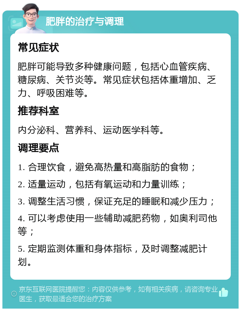 肥胖的治疗与调理 常见症状 肥胖可能导致多种健康问题，包括心血管疾病、糖尿病、关节炎等。常见症状包括体重增加、乏力、呼吸困难等。 推荐科室 内分泌科、营养科、运动医学科等。 调理要点 1. 合理饮食，避免高热量和高脂肪的食物； 2. 适量运动，包括有氧运动和力量训练； 3. 调整生活习惯，保证充足的睡眠和减少压力； 4. 可以考虑使用一些辅助减肥药物，如奥利司他等； 5. 定期监测体重和身体指标，及时调整减肥计划。