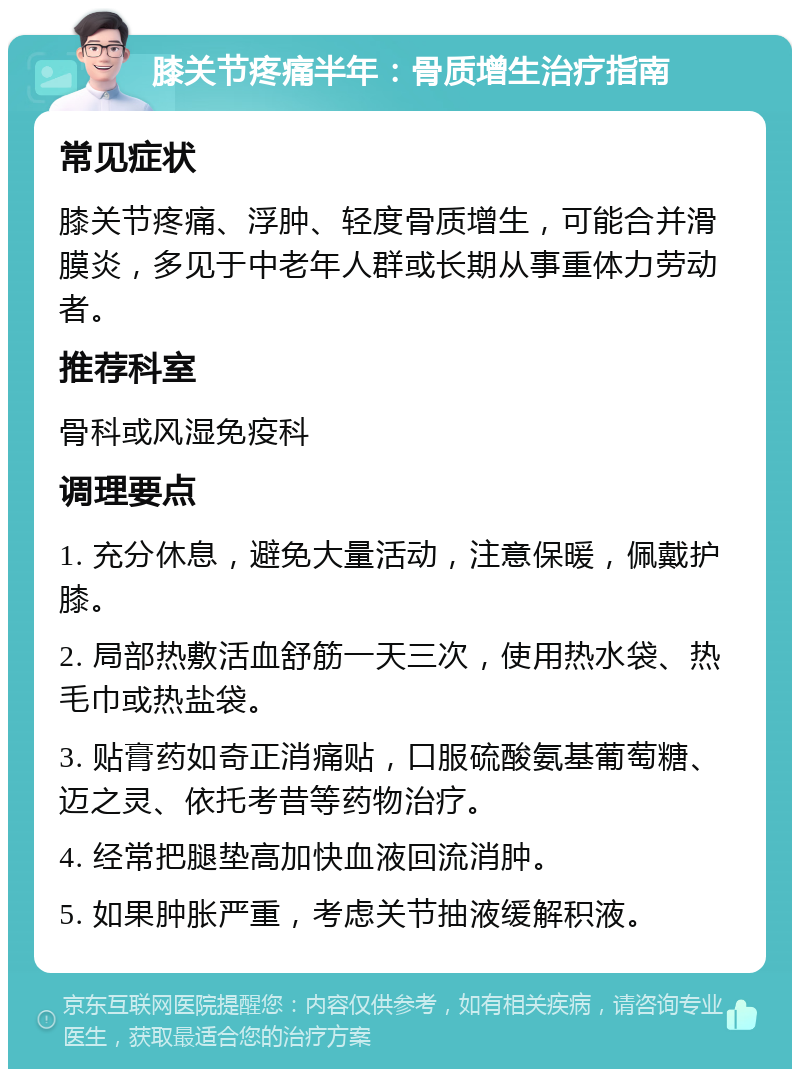 膝关节疼痛半年：骨质增生治疗指南 常见症状 膝关节疼痛、浮肿、轻度骨质增生，可能合并滑膜炎，多见于中老年人群或长期从事重体力劳动者。 推荐科室 骨科或风湿免疫科 调理要点 1. 充分休息，避免大量活动，注意保暖，佩戴护膝。 2. 局部热敷活血舒筋一天三次，使用热水袋、热毛巾或热盐袋。 3. 贴膏药如奇正消痛贴，口服硫酸氨基葡萄糖、迈之灵、依托考昔等药物治疗。 4. 经常把腿垫高加快血液回流消肿。 5. 如果肿胀严重，考虑关节抽液缓解积液。