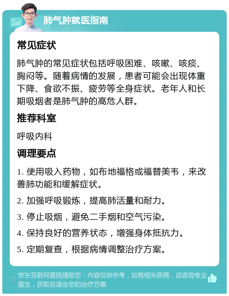 肺气肿就医指南 常见症状 肺气肿的常见症状包括呼吸困难、咳嗽、咳痰、胸闷等。随着病情的发展，患者可能会出现体重下降、食欲不振、疲劳等全身症状。老年人和长期吸烟者是肺气肿的高危人群。 推荐科室 呼吸内科 调理要点 1. 使用吸入药物，如布地福格或福替美韦，来改善肺功能和缓解症状。 2. 加强呼吸锻炼，提高肺活量和耐力。 3. 停止吸烟，避免二手烟和空气污染。 4. 保持良好的营养状态，增强身体抵抗力。 5. 定期复查，根据病情调整治疗方案。