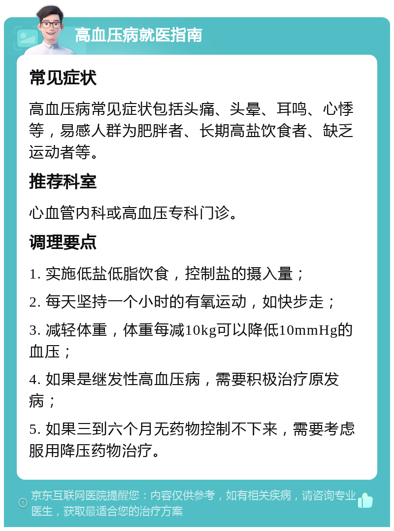 高血压病就医指南 常见症状 高血压病常见症状包括头痛、头晕、耳鸣、心悸等，易感人群为肥胖者、长期高盐饮食者、缺乏运动者等。 推荐科室 心血管内科或高血压专科门诊。 调理要点 1. 实施低盐低脂饮食，控制盐的摄入量； 2. 每天坚持一个小时的有氧运动，如快步走； 3. 减轻体重，体重每减10kg可以降低10mmHg的血压； 4. 如果是继发性高血压病，需要积极治疗原发病； 5. 如果三到六个月无药物控制不下来，需要考虑服用降压药物治疗。