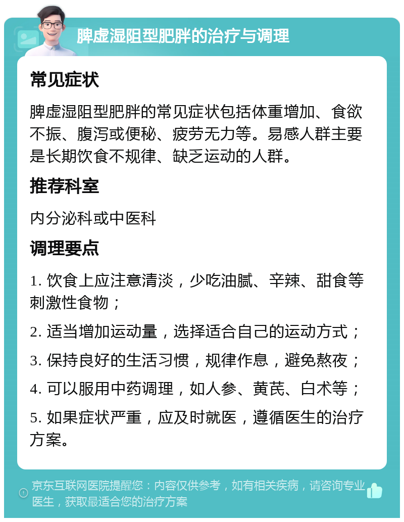 脾虚湿阻型肥胖的治疗与调理 常见症状 脾虚湿阻型肥胖的常见症状包括体重增加、食欲不振、腹泻或便秘、疲劳无力等。易感人群主要是长期饮食不规律、缺乏运动的人群。 推荐科室 内分泌科或中医科 调理要点 1. 饮食上应注意清淡，少吃油腻、辛辣、甜食等刺激性食物； 2. 适当增加运动量，选择适合自己的运动方式； 3. 保持良好的生活习惯，规律作息，避免熬夜； 4. 可以服用中药调理，如人参、黄芪、白术等； 5. 如果症状严重，应及时就医，遵循医生的治疗方案。