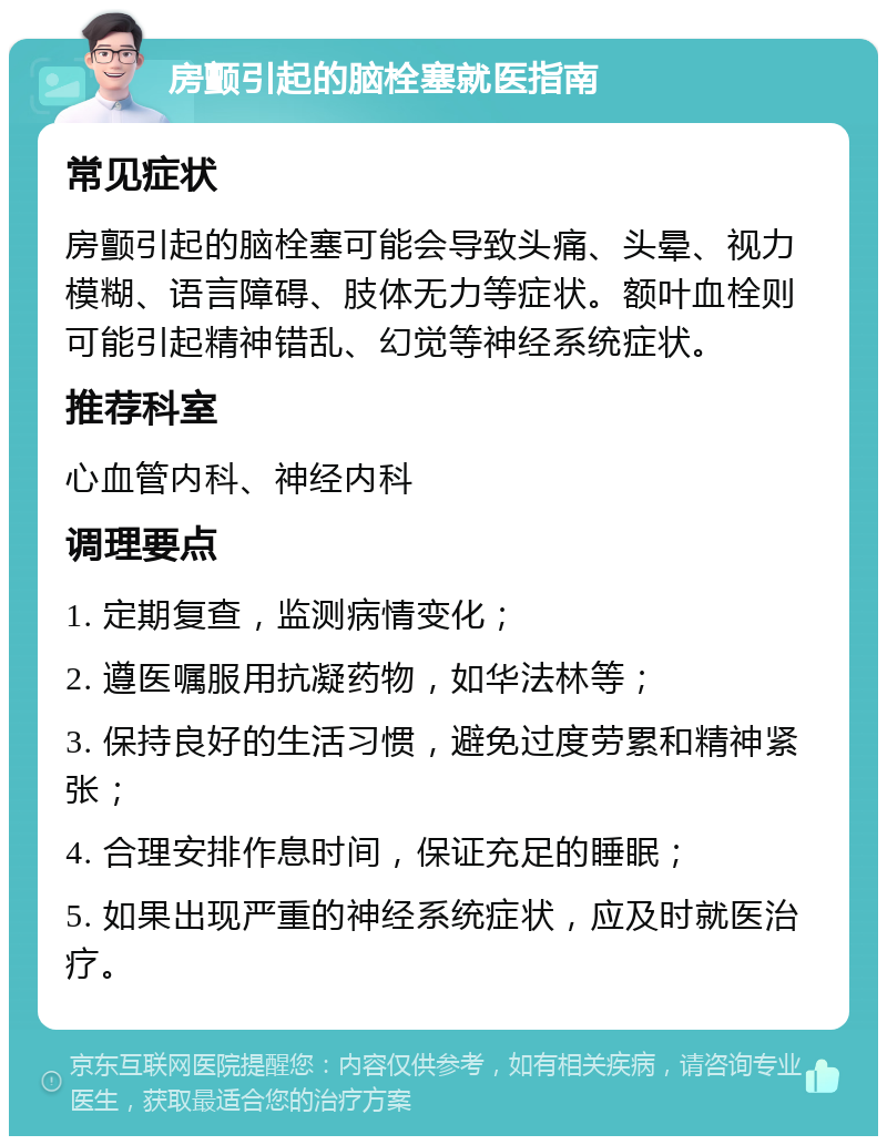 房颤引起的脑栓塞就医指南 常见症状 房颤引起的脑栓塞可能会导致头痛、头晕、视力模糊、语言障碍、肢体无力等症状。额叶血栓则可能引起精神错乱、幻觉等神经系统症状。 推荐科室 心血管内科、神经内科 调理要点 1. 定期复查，监测病情变化； 2. 遵医嘱服用抗凝药物，如华法林等； 3. 保持良好的生活习惯，避免过度劳累和精神紧张； 4. 合理安排作息时间，保证充足的睡眠； 5. 如果出现严重的神经系统症状，应及时就医治疗。