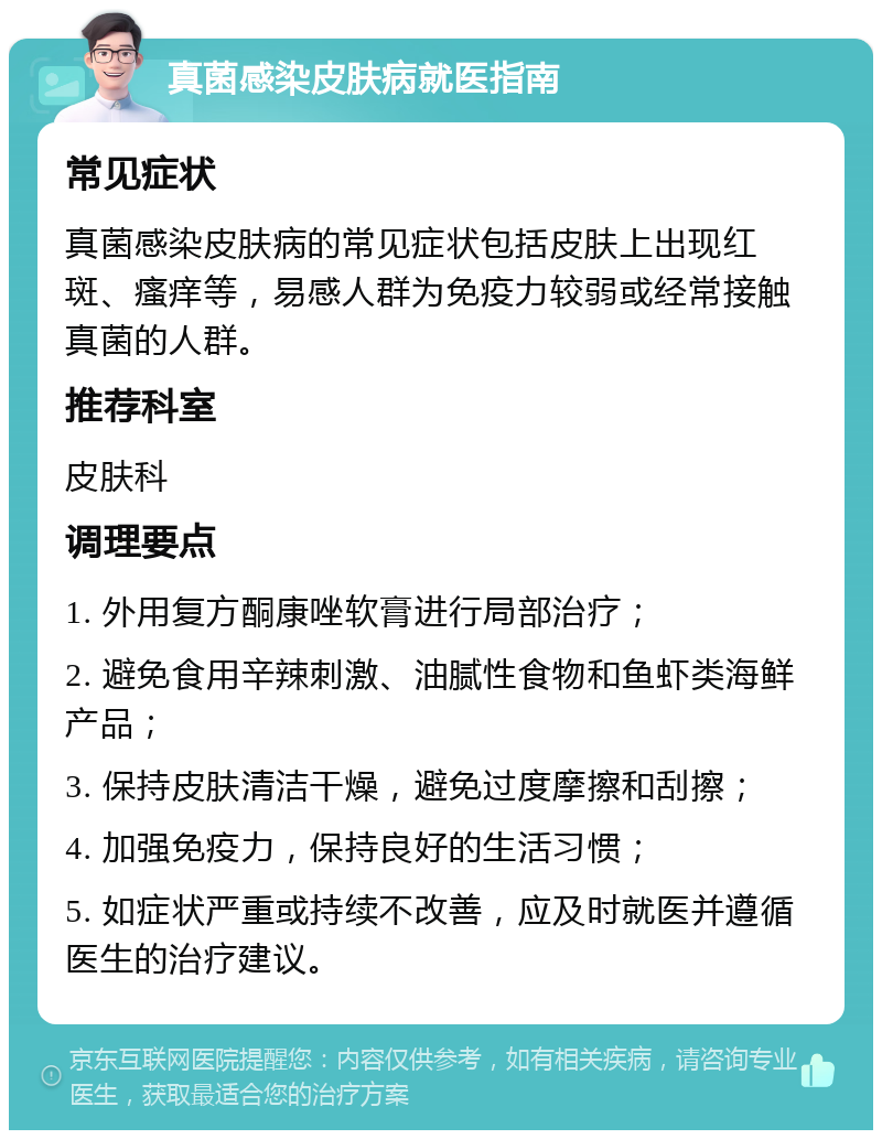 真菌感染皮肤病就医指南 常见症状 真菌感染皮肤病的常见症状包括皮肤上出现红斑、瘙痒等，易感人群为免疫力较弱或经常接触真菌的人群。 推荐科室 皮肤科 调理要点 1. 外用复方酮康唑软膏进行局部治疗； 2. 避免食用辛辣刺激、油腻性食物和鱼虾类海鲜产品； 3. 保持皮肤清洁干燥，避免过度摩擦和刮擦； 4. 加强免疫力，保持良好的生活习惯； 5. 如症状严重或持续不改善，应及时就医并遵循医生的治疗建议。