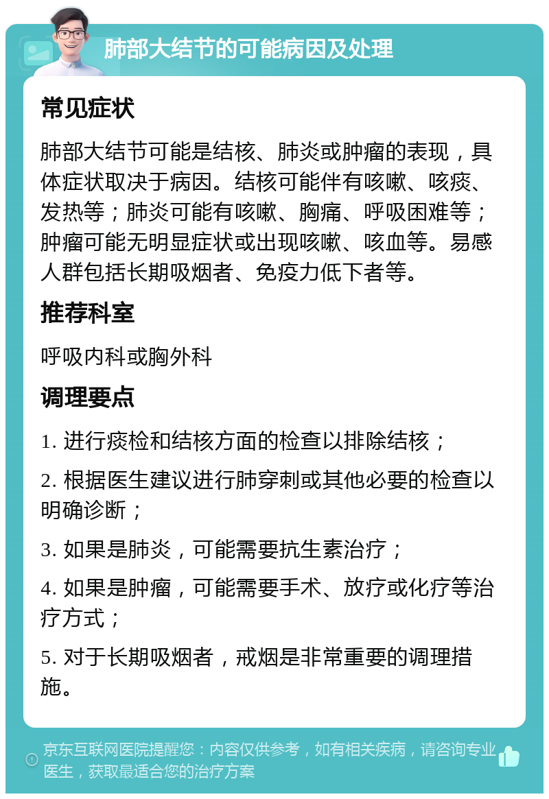 肺部大结节的可能病因及处理 常见症状 肺部大结节可能是结核、肺炎或肿瘤的表现，具体症状取决于病因。结核可能伴有咳嗽、咳痰、发热等；肺炎可能有咳嗽、胸痛、呼吸困难等；肿瘤可能无明显症状或出现咳嗽、咳血等。易感人群包括长期吸烟者、免疫力低下者等。 推荐科室 呼吸内科或胸外科 调理要点 1. 进行痰检和结核方面的检查以排除结核； 2. 根据医生建议进行肺穿刺或其他必要的检查以明确诊断； 3. 如果是肺炎，可能需要抗生素治疗； 4. 如果是肿瘤，可能需要手术、放疗或化疗等治疗方式； 5. 对于长期吸烟者，戒烟是非常重要的调理措施。