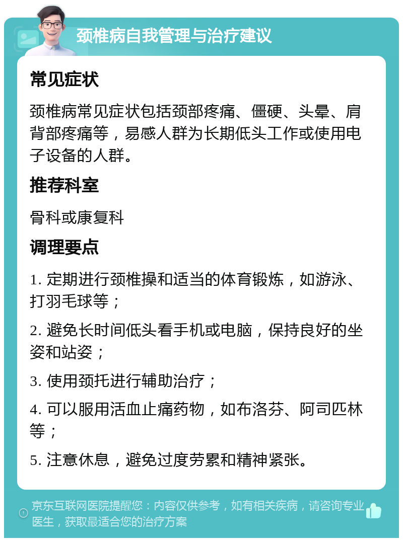 颈椎病自我管理与治疗建议 常见症状 颈椎病常见症状包括颈部疼痛、僵硬、头晕、肩背部疼痛等，易感人群为长期低头工作或使用电子设备的人群。 推荐科室 骨科或康复科 调理要点 1. 定期进行颈椎操和适当的体育锻炼，如游泳、打羽毛球等； 2. 避免长时间低头看手机或电脑，保持良好的坐姿和站姿； 3. 使用颈托进行辅助治疗； 4. 可以服用活血止痛药物，如布洛芬、阿司匹林等； 5. 注意休息，避免过度劳累和精神紧张。