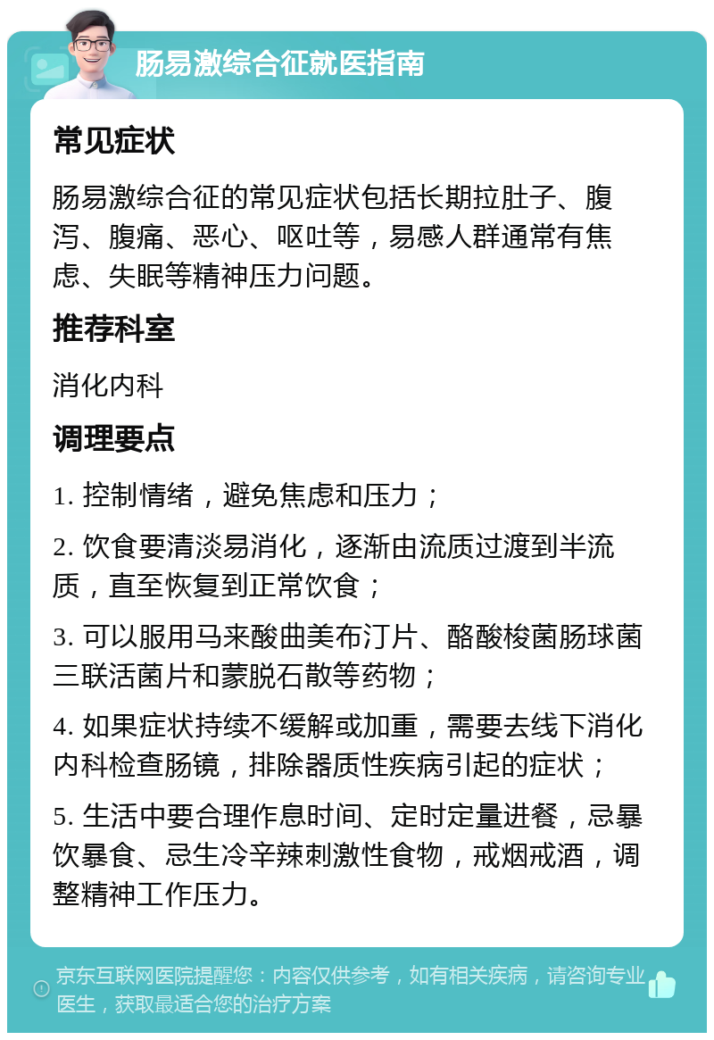 肠易激综合征就医指南 常见症状 肠易激综合征的常见症状包括长期拉肚子、腹泻、腹痛、恶心、呕吐等，易感人群通常有焦虑、失眠等精神压力问题。 推荐科室 消化内科 调理要点 1. 控制情绪，避免焦虑和压力； 2. 饮食要清淡易消化，逐渐由流质过渡到半流质，直至恢复到正常饮食； 3. 可以服用马来酸曲美布汀片、酪酸梭菌肠球菌三联活菌片和蒙脱石散等药物； 4. 如果症状持续不缓解或加重，需要去线下消化内科检查肠镜，排除器质性疾病引起的症状； 5. 生活中要合理作息时间、定时定量进餐，忌暴饮暴食、忌生冷辛辣刺激性食物，戒烟戒酒，调整精神工作压力。