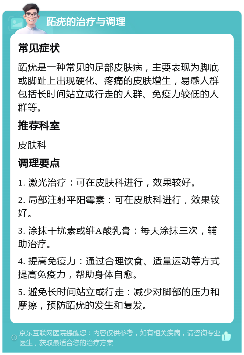 跖疣的治疗与调理 常见症状 跖疣是一种常见的足部皮肤病，主要表现为脚底或脚趾上出现硬化、疼痛的皮肤增生，易感人群包括长时间站立或行走的人群、免疫力较低的人群等。 推荐科室 皮肤科 调理要点 1. 激光治疗：可在皮肤科进行，效果较好。 2. 局部注射平阳霉素：可在皮肤科进行，效果较好。 3. 涂抹干扰素或维A酸乳膏：每天涂抹三次，辅助治疗。 4. 提高免疫力：通过合理饮食、适量运动等方式提高免疫力，帮助身体自愈。 5. 避免长时间站立或行走：减少对脚部的压力和摩擦，预防跖疣的发生和复发。