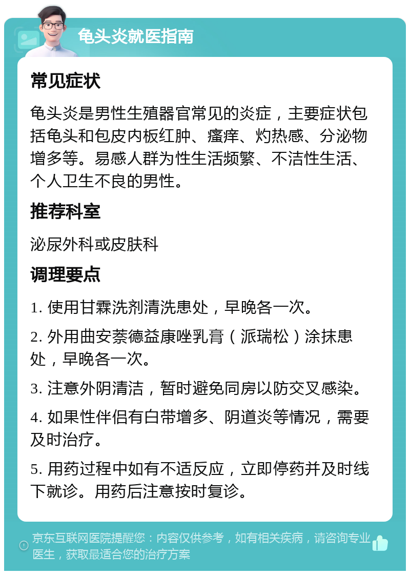 龟头炎就医指南 常见症状 龟头炎是男性生殖器官常见的炎症，主要症状包括龟头和包皮内板红肿、瘙痒、灼热感、分泌物增多等。易感人群为性生活频繁、不洁性生活、个人卫生不良的男性。 推荐科室 泌尿外科或皮肤科 调理要点 1. 使用甘霖洗剂清洗患处，早晚各一次。 2. 外用曲安萘德益康唑乳膏（派瑞松）涂抹患处，早晚各一次。 3. 注意外阴清洁，暂时避免同房以防交叉感染。 4. 如果性伴侣有白带增多、阴道炎等情况，需要及时治疗。 5. 用药过程中如有不适反应，立即停药并及时线下就诊。用药后注意按时复诊。