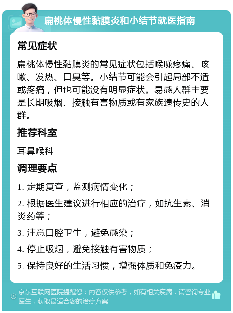 扁桃体慢性黏膜炎和小结节就医指南 常见症状 扁桃体慢性黏膜炎的常见症状包括喉咙疼痛、咳嗽、发热、口臭等。小结节可能会引起局部不适或疼痛，但也可能没有明显症状。易感人群主要是长期吸烟、接触有害物质或有家族遗传史的人群。 推荐科室 耳鼻喉科 调理要点 1. 定期复查，监测病情变化； 2. 根据医生建议进行相应的治疗，如抗生素、消炎药等； 3. 注意口腔卫生，避免感染； 4. 停止吸烟，避免接触有害物质； 5. 保持良好的生活习惯，增强体质和免疫力。