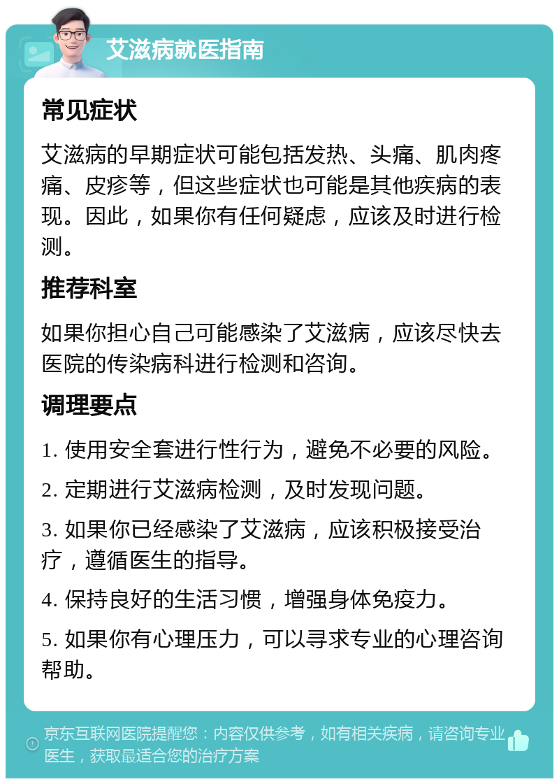 艾滋病就医指南 常见症状 艾滋病的早期症状可能包括发热、头痛、肌肉疼痛、皮疹等，但这些症状也可能是其他疾病的表现。因此，如果你有任何疑虑，应该及时进行检测。 推荐科室 如果你担心自己可能感染了艾滋病，应该尽快去医院的传染病科进行检测和咨询。 调理要点 1. 使用安全套进行性行为，避免不必要的风险。 2. 定期进行艾滋病检测，及时发现问题。 3. 如果你已经感染了艾滋病，应该积极接受治疗，遵循医生的指导。 4. 保持良好的生活习惯，增强身体免疫力。 5. 如果你有心理压力，可以寻求专业的心理咨询帮助。