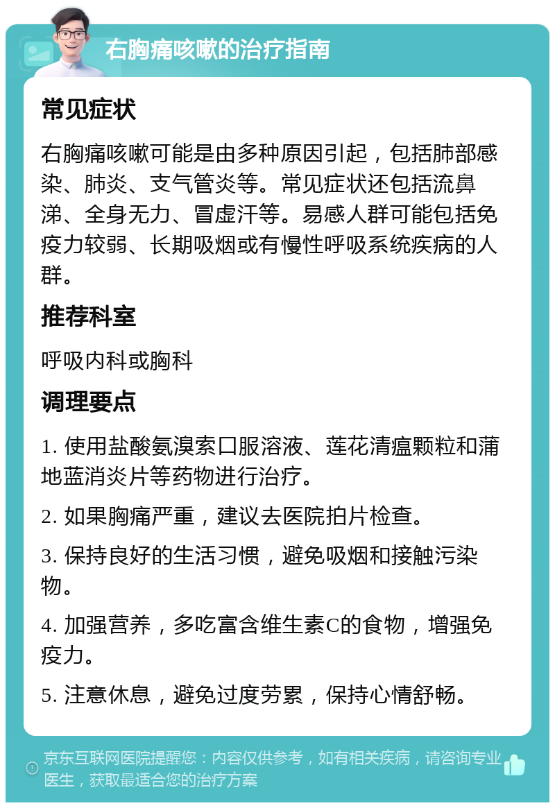 右胸痛咳嗽的治疗指南 常见症状 右胸痛咳嗽可能是由多种原因引起，包括肺部感染、肺炎、支气管炎等。常见症状还包括流鼻涕、全身无力、冒虚汗等。易感人群可能包括免疫力较弱、长期吸烟或有慢性呼吸系统疾病的人群。 推荐科室 呼吸内科或胸科 调理要点 1. 使用盐酸氨溴索口服溶液、莲花清瘟颗粒和蒲地蓝消炎片等药物进行治疗。 2. 如果胸痛严重，建议去医院拍片检查。 3. 保持良好的生活习惯，避免吸烟和接触污染物。 4. 加强营养，多吃富含维生素C的食物，增强免疫力。 5. 注意休息，避免过度劳累，保持心情舒畅。