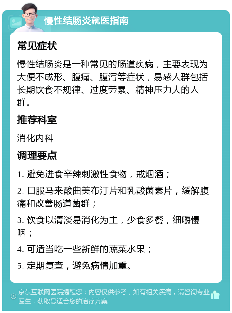 慢性结肠炎就医指南 常见症状 慢性结肠炎是一种常见的肠道疾病，主要表现为大便不成形、腹痛、腹泻等症状，易感人群包括长期饮食不规律、过度劳累、精神压力大的人群。 推荐科室 消化内科 调理要点 1. 避免进食辛辣刺激性食物，戒烟酒； 2. 口服马来酸曲美布汀片和乳酸菌素片，缓解腹痛和改善肠道菌群； 3. 饮食以清淡易消化为主，少食多餐，细嚼慢咽； 4. 可适当吃一些新鲜的蔬菜水果； 5. 定期复查，避免病情加重。