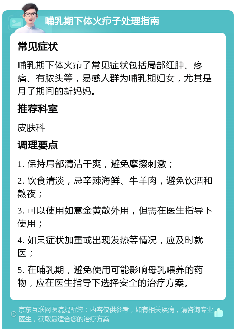 哺乳期下体火疖子处理指南 常见症状 哺乳期下体火疖子常见症状包括局部红肿、疼痛、有脓头等，易感人群为哺乳期妇女，尤其是月子期间的新妈妈。 推荐科室 皮肤科 调理要点 1. 保持局部清洁干爽，避免摩擦刺激； 2. 饮食清淡，忌辛辣海鲜、牛羊肉，避免饮酒和熬夜； 3. 可以使用如意金黄散外用，但需在医生指导下使用； 4. 如果症状加重或出现发热等情况，应及时就医； 5. 在哺乳期，避免使用可能影响母乳喂养的药物，应在医生指导下选择安全的治疗方案。