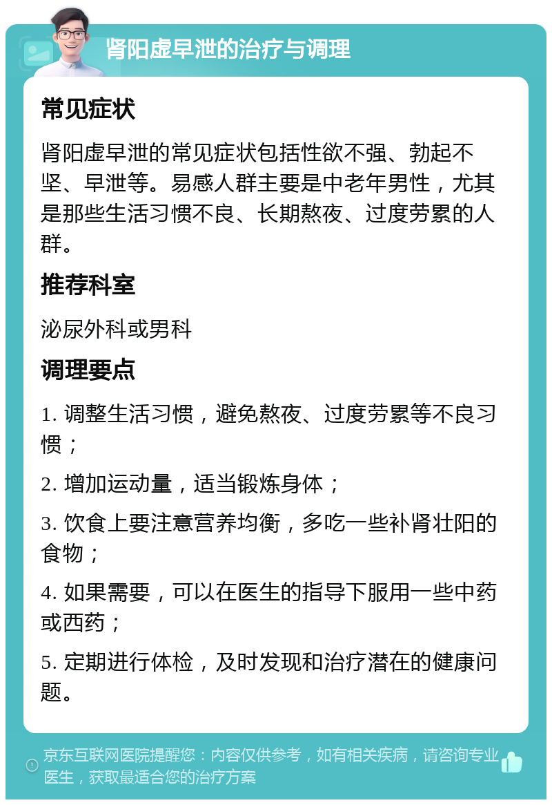 肾阳虚早泄的治疗与调理 常见症状 肾阳虚早泄的常见症状包括性欲不强、勃起不坚、早泄等。易感人群主要是中老年男性，尤其是那些生活习惯不良、长期熬夜、过度劳累的人群。 推荐科室 泌尿外科或男科 调理要点 1. 调整生活习惯，避免熬夜、过度劳累等不良习惯； 2. 增加运动量，适当锻炼身体； 3. 饮食上要注意营养均衡，多吃一些补肾壮阳的食物； 4. 如果需要，可以在医生的指导下服用一些中药或西药； 5. 定期进行体检，及时发现和治疗潜在的健康问题。